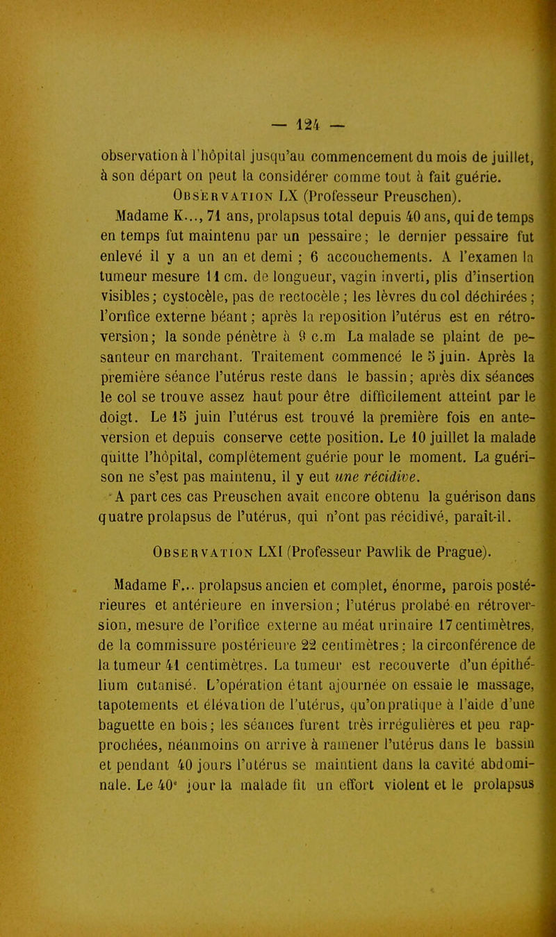 observation à l'hôpilal jusqu'au commencement du mois de juillet, à son départ on peut la considérer comme tout à fait guérie. Observation LX (Professeur Preuschen). Madame K..., 71 ans, prolapsus total depuis 40 ans, qui de temps en temps fut maintenu par un pessaire ; le dernier pessaire fut enlevé il y a un an et demi ; 6 accouchements. A l'examen la tumeur mesure 11 cm. de longueur, vagin inverti, plis d'insertion visibles ; cystocèle, pas de rectocèle ; les lèvres du col déchirées ; l'orifice externe béant ; après la reposition l'utérus est en rétro- version; la sonde pénètre à 9 cm La malade se plaint de pe- santeur en marchant. Traitement commencé le 5 juin. Après la première séance l'utérus reste dans le bassin; après dix séances le col se trouve assez haut pour être difficilement atteint par le doigt. Le 15 juin l'utérus est trouvé la première fois en ante- version et depuis conserve cette position. Le 10 juillet la malade quitte l'hôpital, complètement guérie pour le moment. La guéri- son ne s'est pas maintenu, il y eut une récidive. A part ces cas Preuschen avait encore obtenu la guérison dans quatre prolapsus de l'utérus, qui n'ont pas récidivé, paraît-il. Obser vation LXI (Professeur Pawlik de Prague). Madame F... prolapsus ancien et complet, énorme, parois posté- rieures et antérieure en inversion; Putérus prolabé en rétrover- sion, mesure de l'orifice externe au méat urinaire 17 centimètres, de la commissure postérieure 22 centimètres; la circonférence de la tumeur 41 centimètres. La tumeur est recouverte d'unépitlie- lium cutanisé. L'opération étant ajournée on essaie le massage, tapotements et élévation de l'utérus, qu'on pratique à l'aide d'une baguette en bois ; les séances furent très irrégulières et peu rap- prochées, néanmoins on arrive à ramener l'utérus dans le bassin et pendant 40 jours l'atérus se maintient dans la cavité abdomi- nale. Le 40* jour la malade fit un effort violent et le prolapsus