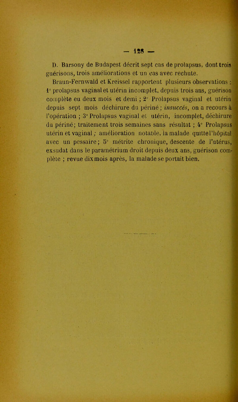 D. Barsony de Budapest décrit sept cas de prolapsus, dont trois guérisons, trois améliorations et un cas avec rechute. Braun-Fernwald et Kreissel rapportent plusieurs observations : 1° prolapsus vaginal et utérin inconiplet. depuis trois ans, guérison complète eu deux mois et demi ; 2 Prolapsus vaginal et utérin depuis sept mois déchirure du périné ; insuccès, on a recours à l'opération; 3° Prolapsus vaginal et utérin, incomplet, déchirure du périné; traitement trois semaines sans résultat ; 4° Prolapsus utérin et vaginal ; amélioration notaDle, la malade quitte l'hôpital avec un pessaire; 5° métrite chronique, descente de l'utérus, exsudât dans le paramétrium droit depuis deux ans, guérison com- plète ; revue dixmois après, la malade se portait bien.