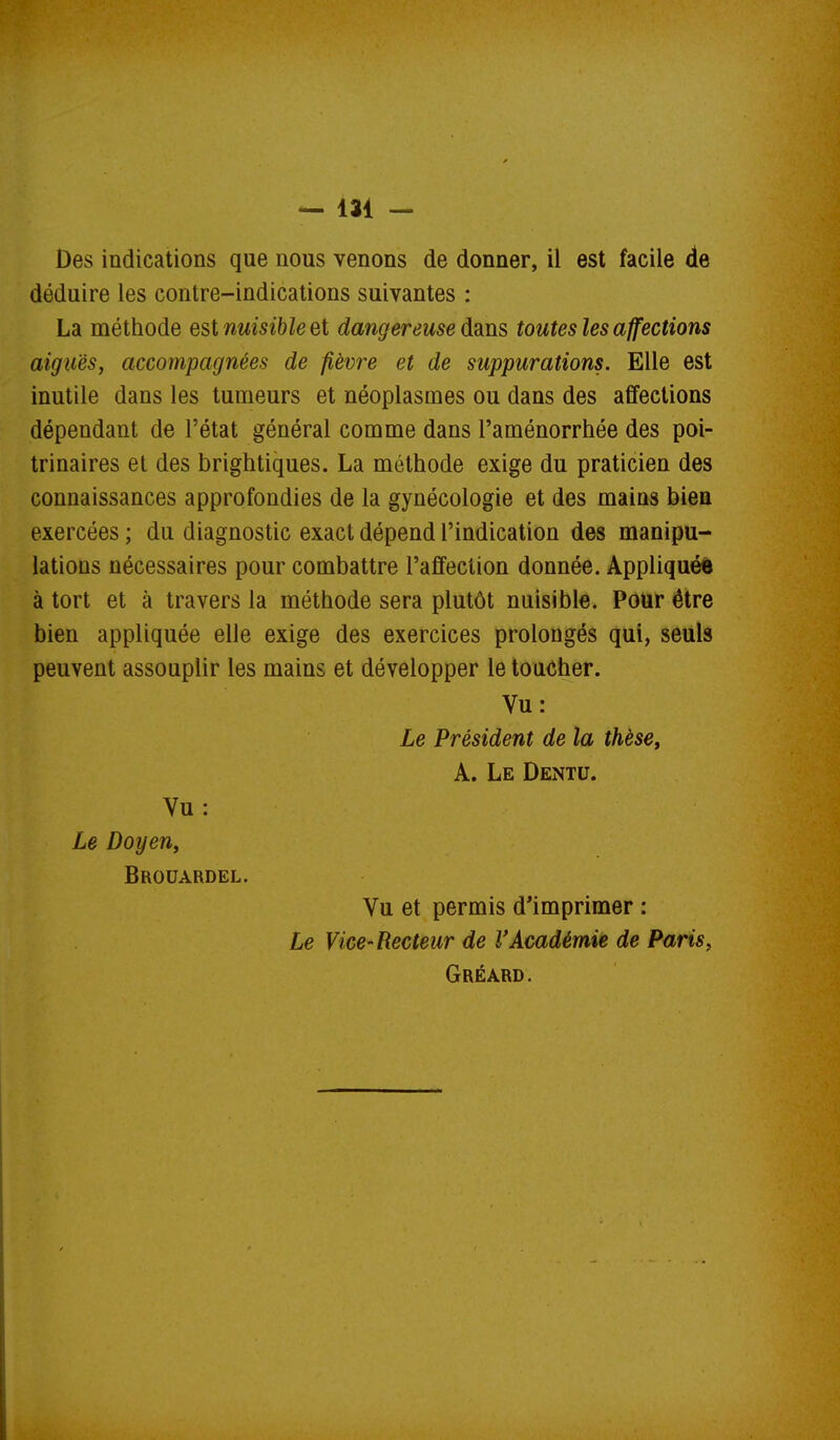 Des indications que nous venons de donner, il est facile de déduire les contre-indications suivantes : La méthode est nuisible et dangereuse ddiXis toutes les affections aiguës, accompagnées de fièvre et de suppurations. Elle est inutile dans les tumeurs et néoplasmes ou dans des affections dépendant de l'état général comme dans l'aménorrhée des poi- trinaires et des brightiques. La méthode exige du praticien des connaissances approfondies de la gynécologie et des mains bien exercées ; du diagnostic exact dépend l'indication des manipu- lations nécessaires pour combattre l'affection donnée. Appliquée à tort et à travers la méthode sera plutôt nuisible. Pour être bien appliquée elle exige des exercices prolongés qui, seuls peuvent assouplir les mains et développer le toucher. Vu: Le Président de la thèsCy A. Le Dentu. Vu : Le Doyen, Brouardel. Vu et permis d'imprimer : Le Vice-Recteur de VAcadémie de Paris, Gréard.