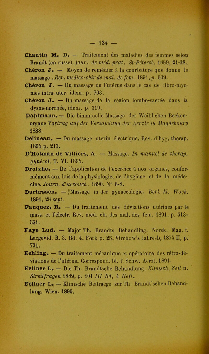 Ghautln M, — Traitement des maladies des femmes selon Brandi (en russe), j'owr. de méd. prat. St-Pétersb. 1889, 21-28. Chéron J» — Moyen de remédier à la courbature que donne le massage .Rev.médico-chir de mal. defem. 1891, p. 639. Chéron J. — Du massage de l'utérus dans le cas de fibro-myo- raes intra-uter. idem. p. 703. Chéron J. — Du massage de la région lombo-sacrée dans la dysménorrhée, idem. p. 319. Pahlmann. — Die bimanuelle Massage der Weiblichen Becken- organe Vortrag aufder Versamlung der Aerzte in Magdebourg 1888. Delineau. — Du massage utérin électrique. Rev, d'hyg, therap. 1894 p. 213. D'Hotman de Villiers. A. — Massage, In manuel de therap. gynécol. T. VI. 1894. Droixhe. — De l'application de l'exercice à nos organes, confor- mément aux lois de la physiologie, de l'hygiène et de la méde- ciue.Journ. d'accouch, 1890. N° 6-8. Durhrssen. -- [Massage in der gynaecologie. Berl. kl. Woch. 1891, 28 sept. Fauquez. R. —Du traitement des déviations utérines par le mass. et l'électr. Rev. med. ch. des mal, des fera. 1891. p. 513- 521. Faye Lud. — Major Th. Brandts Behandling. Norsk. Mag. f. Lacgevid. R. 3. Bd. 4. Fork p. 25. Virchow's Jahresb, 1874 II, p. 731. Eehling^, — Du traitement mécanique et opératoire des rétro-dé- viaiions de l'utérus. Correspond, bl. f. Schw. Aerzt, 1891. Fellner L, — Die Th. Brandtsche Behandlung. Klinisch, Zeit u. Streitfragen 1889, p. 101III Bd, 4 Heft. Fellner L. — Klinische Beitraege zur Th. Brandt'schen Behand- lung. Wien. 1890.