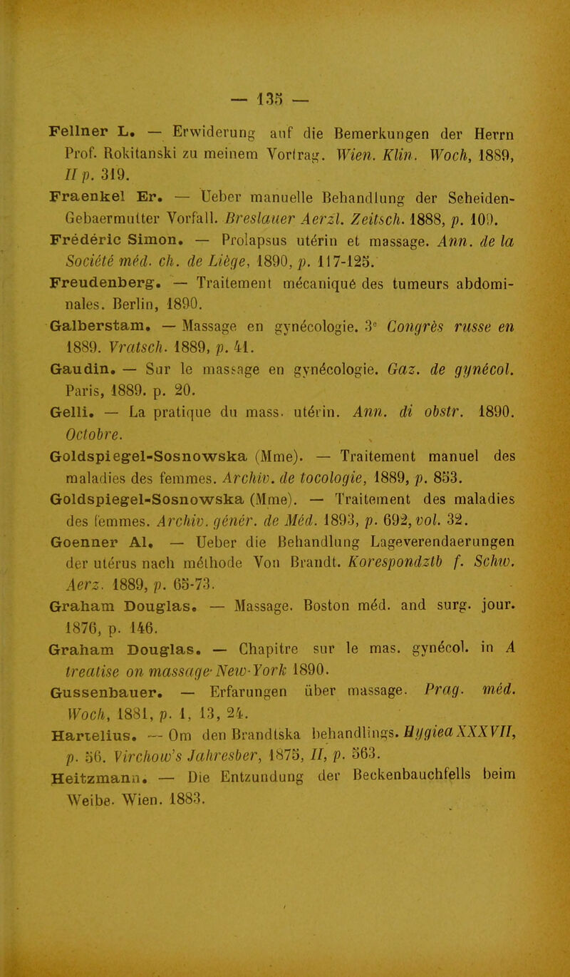 Fellner L, — Ervviderung anf die Bemerkungen der Herrn Prof. Rokitanski zu meinera Vorirag. Wien. Klin. Woch, 1889, //p. 319. Fraenkel Er. — Ueber manuelle Behandlung der Seheiden- Gebaermutter Vorfall. Breslauer Aerzl. Zeitsch. 1888, p. lOS). Frédéric Simon. — Prolapsus utérin et nnassage. Ann. de la Société méd. ch. de Liège, 1890, ]). 117-125. Freudenberg. — Traitement mécaniqué des tumeurs abdomi- nales. Berlin, 1890. Galberstam, — Massage en gynécologie. 3 Congrès russe en 1889. Vrcitsclu 1889, p. 41. Gaudin, — Sur le massage en gynécologie. Gaz. de gynécol. Paris, 1889. p. 20. Gelli, — La pratique du mass. utérin. Ann. di obstr. 1890. Octobre. Goldspiegel-Sosnowska (Mme). — Traitement manuel des maladies des femmes. Archiv. de tocologie, 1889, p. 853. Goldspiegel-Sosnowska (Mme). — Traitement des maladies des femmes. Archiv. génér. de Méd. 1893, p. 692, î;oL 32. Goenner Al, — Ueber die Behandlung Lageverendaerungen der utérus nach méthode Von Brandt. Korespondztb f. Schiv. Aerz. 1889, p. 65-73. Graham Douglas, — Massage. Boston méd. and surg. jour. 1876, p. 146. Graham Douglas, — Chapitre sur le mas. gynécol. in A treatise on massage-New-York 1890. Gussenbauer, — Erfarungen iiber massage. Prag. méd. Woch, 1881, p. 1, 13, 24. Harielius, — Om den Brandtska heh^nôWuç^s. H y giea XXXVII, p. 56. Virchow's Jahresber, 1875, //, p. 563. Heitzmann, — Die Entzundung der Beckenbauchfells beim Weibe. Wien. 1883.