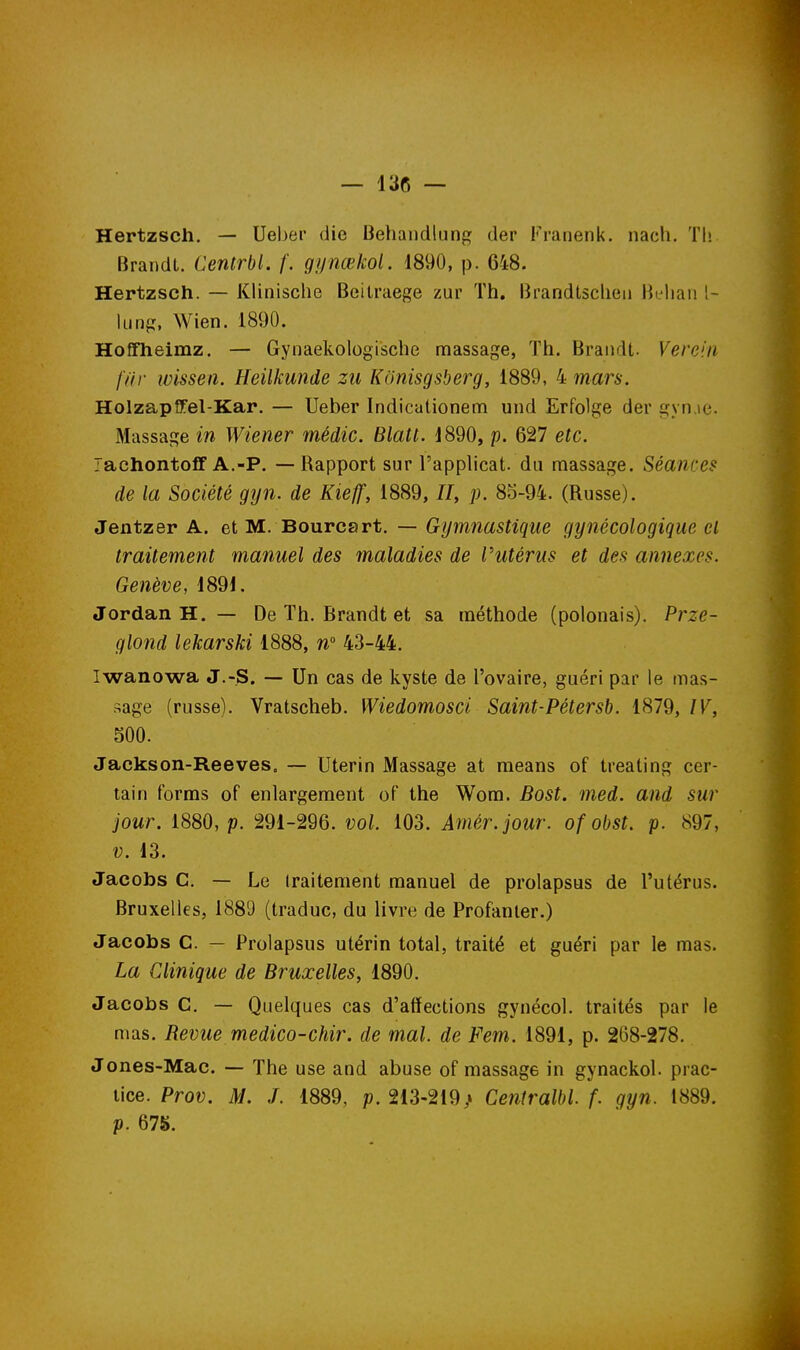 Hertzsch. — Ueber die Behandlung der Franenk. nacli. Th Brandi. Centrbl. f. gynœkol. 1890, p. 648. Hertzsch. — Klinische Beilraege zur Th. Brandtsclien Hi'liaii l- liirifï, Wien. 1890. Hoffheimz. — Gynaekologische massage, Th. Brandt. Vereiii fiir wissen. Heilkunde zii Konisgsberg, 1889, 4 mars. Holzapffel-Kar. — Ueber Indicalionem und Erfolge der gyn.ie. Massage in Wiener médic. Blatt. 1890, p. 627 etc. lachontolT A.-P. — Rapport sur l'applicat. du massage. Séances de la Société gyn. de Kieff, 1889, //, p. 85-94. (Russe). Jentzer A. et M. Bourcart. — Gymnastique gynécologique et traitement manuel des maladies de Putérns et des annexes. Genève, 1891, Jordan H, — De Th. Brandt et sa méthode (polonais). Prze- glond lekarski 1888, n 43-44. Iwanowa J.-S. — Un cas de kyste de l'ovaire, guéri par le mas- •sage (russe). Vratscheb. Wiedomosci Saint-Pétersb. 1879, IV, 500. Jackson-Reeves. — Utérin Massage at means of treating cer- tain forms of enlargement of the Wom. Bost. med. and sur jour. 1880, p. 291-296. vol. 103. Amér.jour. of obst. p. 897, V. 13. Jacobs C. — Le traitement manuel de prolapsus de l'utérus. Bruxelles, 1889 (traduc, du livre de Profanler.) Jacobs C. — Prolapsus utérin total, traité et guéri par le mas. La Clinique de Bruxelles, 1890. Jacobs C. — Quelques cas d'affections gynécol. traités par le mas. Revue medico-chir. de mal. de Fem. 1891, p. 268-278. Jones-Mac. — The use and abuse of massage in gynackol. prac- lice. Prov. M. ./. 1889, p. 213-219,» Centralbl f. gyn. 1889. p. 678.