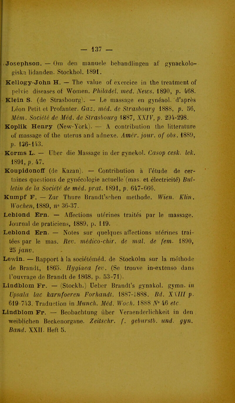 I Josephson. — Om den manuele behandllngen af gynackolo- ' giska lidanden. Stockhol. 1891. i; Kellogy-John H. — The value of exercice in the Ireatment of polvic diseases of Women. Philadel. med. News. 1890, p. 468. f Klein S. (de Strasbourg). — Le massage en gynéaol. d'après Léon Petit, et Profanter. Gaz. méd. de Strasbourg 1888, p. 56, Mém. Société de Méd. de Strasbourg 1887, XXIV, p. 294-298. Koplik Henry (New-York).— A contribution the littérature of massage of the utérus and adnexe. Amér. jour, of obs. 1889, p. 136-143. Komis L. — Uber die Massage in der gynekol. Casop cesk. lek. 1891, p. 47. Koupidonoff (de Kazan), — Contribution à l'étude de cer- taines questions de gynécologie actuelle (mas. et électricité) Bul- letin de la Société de méd. prat. 1891, p. 647-666, Kumpf F. — Zur Thure Brandt'schen méthode. Wien. Klin. Wochen,i%m, n» 36-37. Leblond Ern. — Affections utérines traités par le massage. Journal de praticiens, 1889, p. 119. Leblond Ern. — Notes sur quelques affections nlérines trai- tées par le mas. Rev. médico-chir. de mal. de fem. 1890, 25 janv. Lewin. — Rapport à la sociétéméd. de Stockolm sur la méthode de Brandt, 1865. Hygiaea fev. (Se trouve in-extenso dans rouvrage de Brandt de 1868, p. 53-71). Lindblom Fr. — (Stockh.) Ueber Brandt's gynakol. gymn. in Upsala lac karnfoeren Forhandt. 1887-1888. Bd. XKIII p. 619-743. Traduntion in Munch. Méd. Woch. 1888 N 46 etc. Lindblom Fr. — Beobachtung ûber Veraenderlichkeit in den , weiblichen Beckenorgane. Zeitschr. f. geburstb. und. gyn. Band. XXIl. Heft 5.