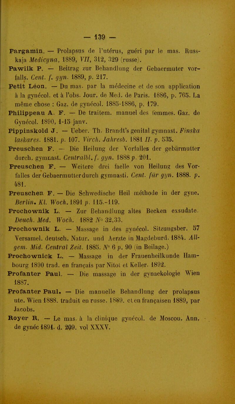 Pargamin. — Prolapsus de l'utérus, guéri par le mas. Russ- kaja Medicyna, 1889, VU, 312, 329 (russe). Pawiik P. — Beitrag zur Behandlung der Gebaermuter vor- falls. Cent, f, gyn. 1889, p. 217. Petit Léon. — Du mas. par la médecine et de son application à la gynécol. et à l'obs. Jour, de Med. de Paris. 1886, p. 765. La même chose : Gaz. de gynécol. 1883-1886, p. 179. Philippeau A. F. — De traitem. manuel des iemraes. Gaz. de Gynécol. 1890, 1-13 janv. Pippinskold J. — Ueber. Th. Brandt's génital gymnast. FmsA;^ laskares. 1881. p. 107. Virch. Jahresh, 1881 //. p. 535. Preuschen F. — Die Heilung der Vorfalles der gebârmuUer durch. gymnast. CentralbLf. gyn. 1888p. 201. Preuschen F. — Weitere drei facile von Heilung des Vor- falles der Gebaermutlerdurch gymnasti. Cent, fiir gyn. 1888. p, 481. PreuscheR F. — Die Schwedische Heil méthode in der gyne. Berlin. Kl. Woch.mi p. 115.-119. Prochownik L. — Zur Behandlung altes Becken exsudate. Deuch. Med. Woch. 1882 32,33. Prochownik L. — Massage in des gynécol. Sitzungsber. 57 Versamel. deutsch. Natur. und Aerzte in Magdeburd. 1884. All- gem. Mid. Central Zeit. 1885. iV° 6 p. 90 (in Beilage.) Prochownick L. — Massage in der Frauenheilkunde Ham- bourg 1890 trad. en français parNitol et Keller. 1892. Profanter Paul. — Die massage in der gynaekologie Wien 1887. Profanter PauK — Die manuelle Behandlung der prolapsus ute. Wien 1888. traduit en russe. 1889. eten françaisen 1889, par Jacobs. Royer R. — Le mas. à la clinique gynécol. de Moscou. Ann, de gynéc 1891. d. 209. vol XXXV.