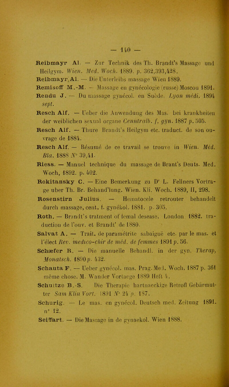 Reibmayr Al. — Zur Teolinik des Th. Brandt's Massage und Heilgym. Wien. Med. Woch. 1889. p. 362,393,428. ReibraajT^Al. — Die Unlerloibs massage Wien 1889. Remisoff M.-M. — Massage en gynécologie (russe)Moscou 1891. Rendu J. — Du massage gyiiécol. en Suède. Lyon médi. 1894 sept. Resch Alf. — Ueber die Anwendung des Mas. bei kranklieileii der weiblichen sexnal organe Cenntralb. f. gijn. 1887 p. .j05. Resch Alf. — Thure Brandl's Heilgym etc. Iraduct. de son ou- vrage de 1884. Resch Alf. — Résumé de ce travail se trouve in Wien. Méd. Bla. 1888 iV 39,41. Riess. — Manuel technique du massage de Brant's Deuts. Med. Woch, 1892. p. 402. Rokitansky C. — Eine Bemerkung zu D L. Fellners Vortra- ge uber Th. Br. Behand'lung. Wien. Kli. Woch. 1889, II, 298. Rosenstirn Julius. — Hematocele retrouter behandelt durch massage, cent. f. gynékol. 1881. p. 305. Roth. — Brandt's tratment of femal desease. London 1882. tra- duction de l'ouv. et Brandt' de 1880- Salvat A. — Trait, de paramétrite sabaiguë etc. par le mas- èt rélect Rev. medico-chir de méd. de femmes 1891p. 56. Schœfer R, — Die manuelle Behandl. in der gyn. Tlierap, Monatsch. 1890 p. 432. SchautaF. — Ueber gynécol. mas. Prag.Me J. Woch, 1887 p. 36! même chose. M. Wander Vortacge 1889 Hel't 4. Schuitze B.-S. Die Thérapie hartnaeckige Retrofl Gebiirmut- ter Sam Klin Vort. 1891 24 p. 187. Schurig. — Le mas. en gynécol. Deutsch med, Zeitung 1891. n» 12. Seiffart. — Die Massage in de gynaekol. Wien 1888.