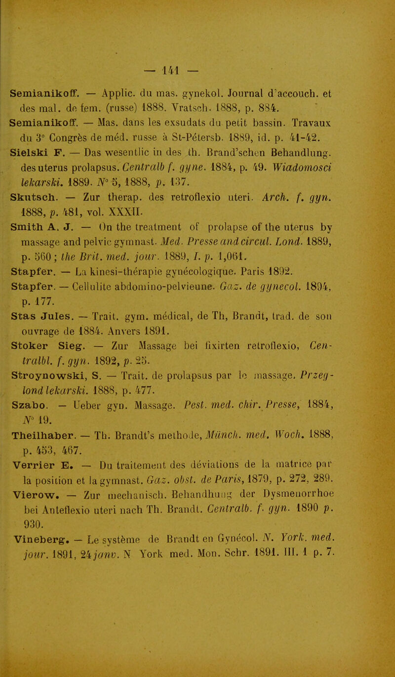 SemianikofF. — Applic. du mas. gynekol. Journal d'accouch. et des mal. de fem. (russe) 1888. Vratsch. 1888, p. 884. Semianikoff. — Mas. dans les exsudais du petit bassin. Travaux du 3 Congrès de méd. russe à St-Pétersb. 1889> id. p. 41-42. Sielski F. — Das wesentlic in des th. Brand'schen Behandlung. des utérus prolapsus. Cew^miô gyne. 1884, p. 49. Wiadomosci lekarski. 1889. iV° 5,1888, p, 137. Skutsch. — Zur therap. des retroflexio uteri. Arch. f. gyn. 1888, p. 481, vol. XXXII. Smith A. J. — ()n the treatment of prolapse of the utérus by massage and pelvic gymnast. Med. Presse and circul. Lond. 1889, p. 560 ; Ihe Brit. med. jour. 1889, /. p. 1,061. Stapfer. — La kinesi-thérapie gynécologique. Paris 1892. Stapfer. — Cellulite abdoniino-pelvieune. Gaz. de gynecol. 1894, p. 177. Stas Jules. — Trait, gym. médical, de Th, Brandt, Irad. de son ouvrage de 1884. Anvers 1891. Stoker Sieg. — Zur Massage bei iixirten retrotlexio, Cen- tralbl. f. gyn. 1892, p. 25. Stroynowski, S. — Trait, de prolapsus par lo massage, Przeg- iond lekarski. 1888, p. 477. Szabo. — Ueber gyn. Massage. Pest. med. chir. Presse, 1884, 19. Theilhaber. — Th. Brandt's melhoJe, Miinch. med. Woch, 1888, p. 453, 467. Verrier E. — Du traitement des déviations de la matrice par la position et la gymnast. Gaz. obst. de Paris, 1879, p. 272, 289. Vierow. — Zur mechanisch. Behandhuiig der Dysmenorrhoe bei Anteflexio uteri nach Th. Brandt. Centralb. f. gyn. 1890 p. 930. Vineberg, - Le système de Brandt en Gynécol. iV. York. med. jour. 1891, 2^janv. N York med. Mon. Schr. 1891. 111. 1 p. 7.