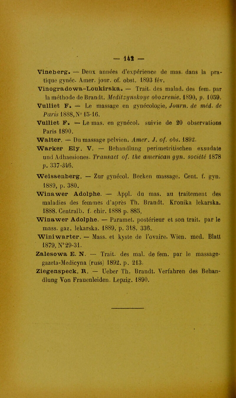 — 141 — Vineberg, — Deux années d'expérience de mas. dans la pra* tique gynéc Amer. jour. of. obst. 1893 fév. Vinogradowa-Loukirska. — Trait, des malad. des fem. par la méthode de Brandt. Meditzynskoye obozrenie. 1890, p. 1059. Vulliet F. — Le massage en gynécologie, Journ. de méd. de Pam 1888, N° 15-16. Vulliet F, — Le mas. en gynécol. suivie de 20 observations Paris 1890. Walter. — Du massage pelvien. Amer. J. of. obs. 1892. Warker Ely. V. — Behandlung perimetritischen exsudate und Adhaesiones. Transact of. the american gyn. société 1878 p. 337-346. Weissenberg. — Zur gynécol. Becken massage. Cent. f. gyn. 1889, p. 380. Winawer Adolphe. — Appl. du mas. au traitement des maladies des femmes d'après Th. Brandt. Kronika lekarska. 1888. Gentralb. f. chir. 1888 p. 885, Winawer Adolphe. — Paramet. postérieur et son trait, par le mass. gaz. lekarska. 1889, p. 318, 336. Winiwarter. -— Mass. et kyste de l'ovaire. Wien. med. Blatt 1879, N° 29-31. Zalesowa E. N. — Trait, des mal. de fem. par le massage- gazeta-Medicyna (russ) 1892. p. 213. Ziegenspeek. R. — Ueber Th. Brandt. Verfahren des Behan-