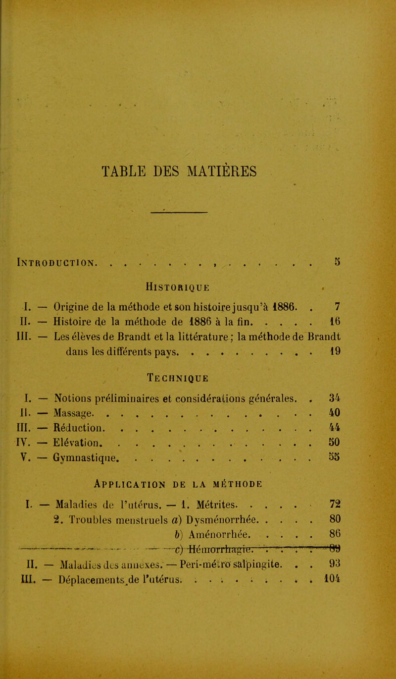 TABLE DES MATIÈRES Introduction 5 Historique I. — Origine de la méthode et son histoire jusqu'à 1886. . 7 II. — Histoire de la méthode de 1886 à la fin. . . . . 16 III. — Les élèves de Brandt et la littérature ; la méthode de Brandt dans les différents pays 19 Technique I. — Notions préliminaires et considérations générales. . 34 II. — Massage . 40 ni. — Réduction 44 IV. — Elévation 30 V. — Gymnastique 53 Application de la méthode I. — Maladies de l'utérus. — 1. Métrites 72 2. Troubles menstruels a) Dysménorrhée 80 b) Aménorrhée 86 —_— ^ c)-Hémorrhagie. . . t' -Q*J II. — Maladies des annexes. — Peri-métro sal|3ingite. . . 93