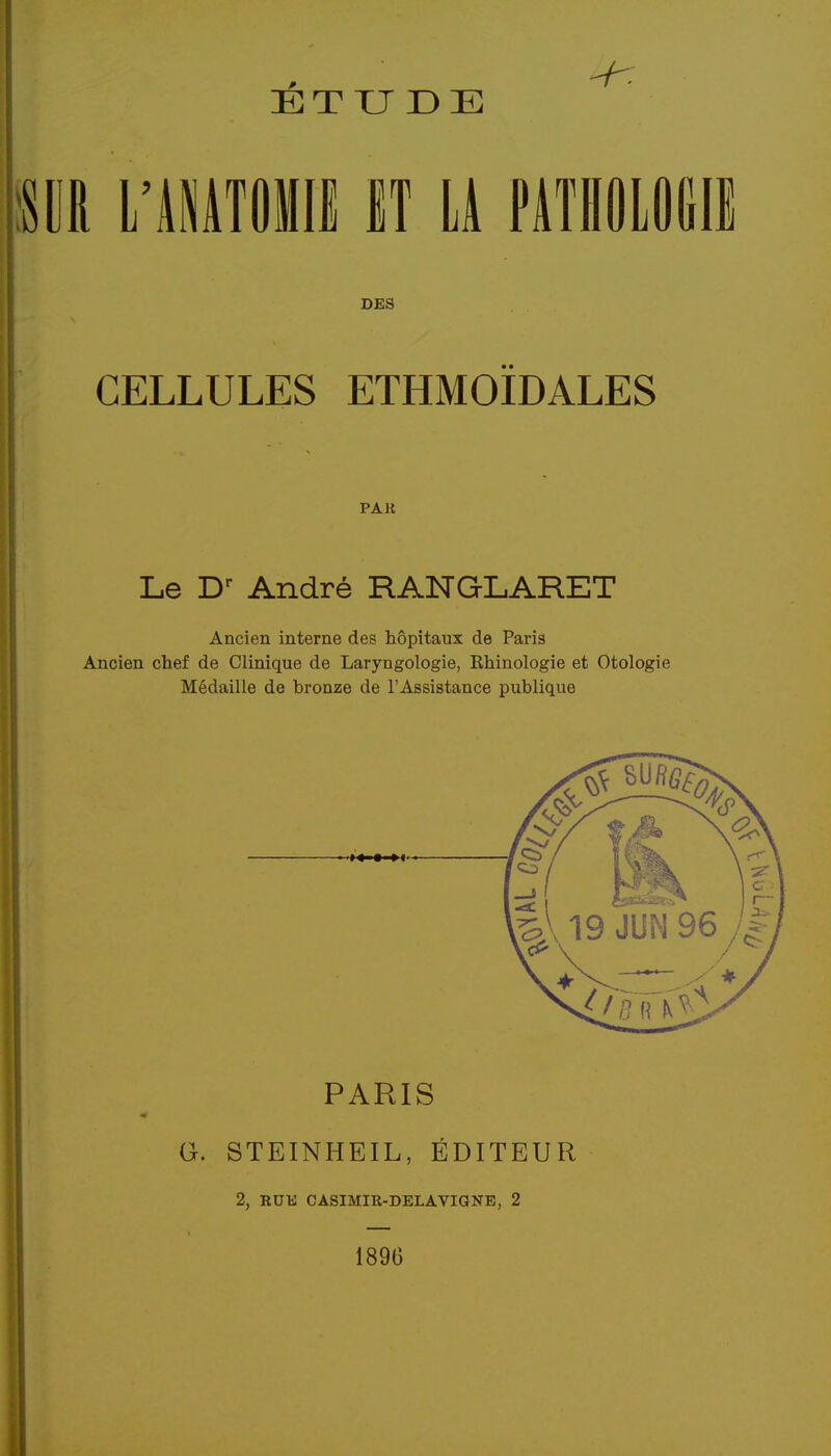 m L'IMTOmi H 11 PlTHOLOlill DES CELLULES ETHMOÏDALES PAR Le D- André RANGLARET Ancien interne des hôpitaux de Paris Ancien chef de Clinique de Laryngologie, Rhinologie et Otologie Médaille de bronze de l'Assistance publique PARIS G. STEINHEIL, ÉDITEUR 2, RUli CASIMIR-DELAViaNE, 2 1896