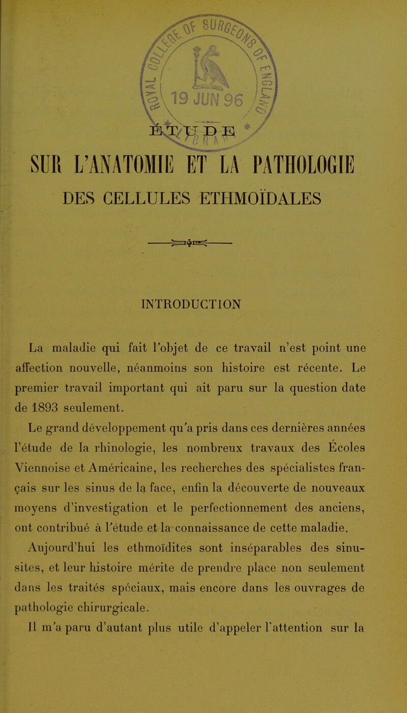 SUR L'ANATOMIE ET LA PATHOLOGIE DES CELLULES ETHMOÏDALES INTRODUCTION La maladie qui fait Tobjet de ce travail n'est point une affection nouvelle, néanmoins son histoire est récente. Le premier travail important qui ait paru sur la question date de 1893 seulement. Le grand développement qu'a pris dans ces dernières années l'étude de la rhinologie, les nombreux travaux des Ecoles Viennoise et Américaine, les recherches des spécialistes fran- çais sur les sinus de la face, enfin la découverte de nouveaux moyens d'investigation et le perfectionnement des anciens, ont contribué à Tétude et la connaissance de cette maladie. Aujourd'hui les ethmoïdites sont inséparables des sinu- sites, et leur histoire mérite de prendre place non seulement dans les traités spéciaux, mais encore dans les ouvrages de pathologie chirurgicale. 11 m'a paru d'autant plus utile d'appeler l'attention sur la