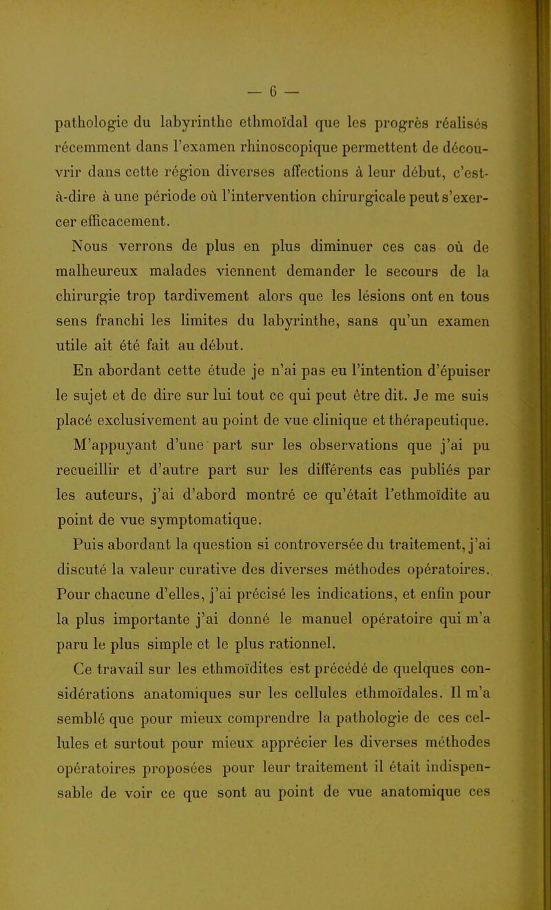 — 6 — pathologie du labyrinthe ethmoïdal que les progrès réalisés récemment dans l'examen rhinoscopique permettent de décou- vrir dans cette région diverses affections à leur début, c'est- à-dire à une période où l'intervention chirurgicale peut s'exer- cer efficacement. Nous verrons de plus en plus diminuer ces cas où de malheureux malades viennent demander le secours de la chirurgie trop tardivement alors que les lésions ont en tous sens franchi les limites du labyrinthe, sans qu'un examen utile ait été fait au début. En abordant cette étude je n'ai pas eu l'intention d'épuiser le sujet et de dire sur lui tout ce qui peut être dit. Je me suis placé exclusivement au point de vue clinique et thérapeutique. M'appuyant d'une part sur les observations que j'ai pu recueillir et d'autre part sur les différents cas publiés par les auteurs, j'ai d'abord montré ce qu'était l'ethmoïdite au point de vue symptomatique. Puis abordant la question si controversée du traitement, j'ai discuté la valeur curative des diverses méthodes opératoires. Pour chacune d'elles, j'ai précisé les indications, et enfin pour la plus importante j'ai donné le manuel opératoire qui m'a paru le plus simple et le plus rationnel. Ce travail sur les ethmoïdites est précédé de quelques con- sidérations anatomiques sur les cellules ethmoïdales. Il m'a semblé que pour mieux comprendre la pathologie de ces cel- lules et surtout pour mieux apprécier les diverses méthodes opératoires proposées pour leur traitement il était indispen- sable de voir ce que sont au point de vue anatomique ces