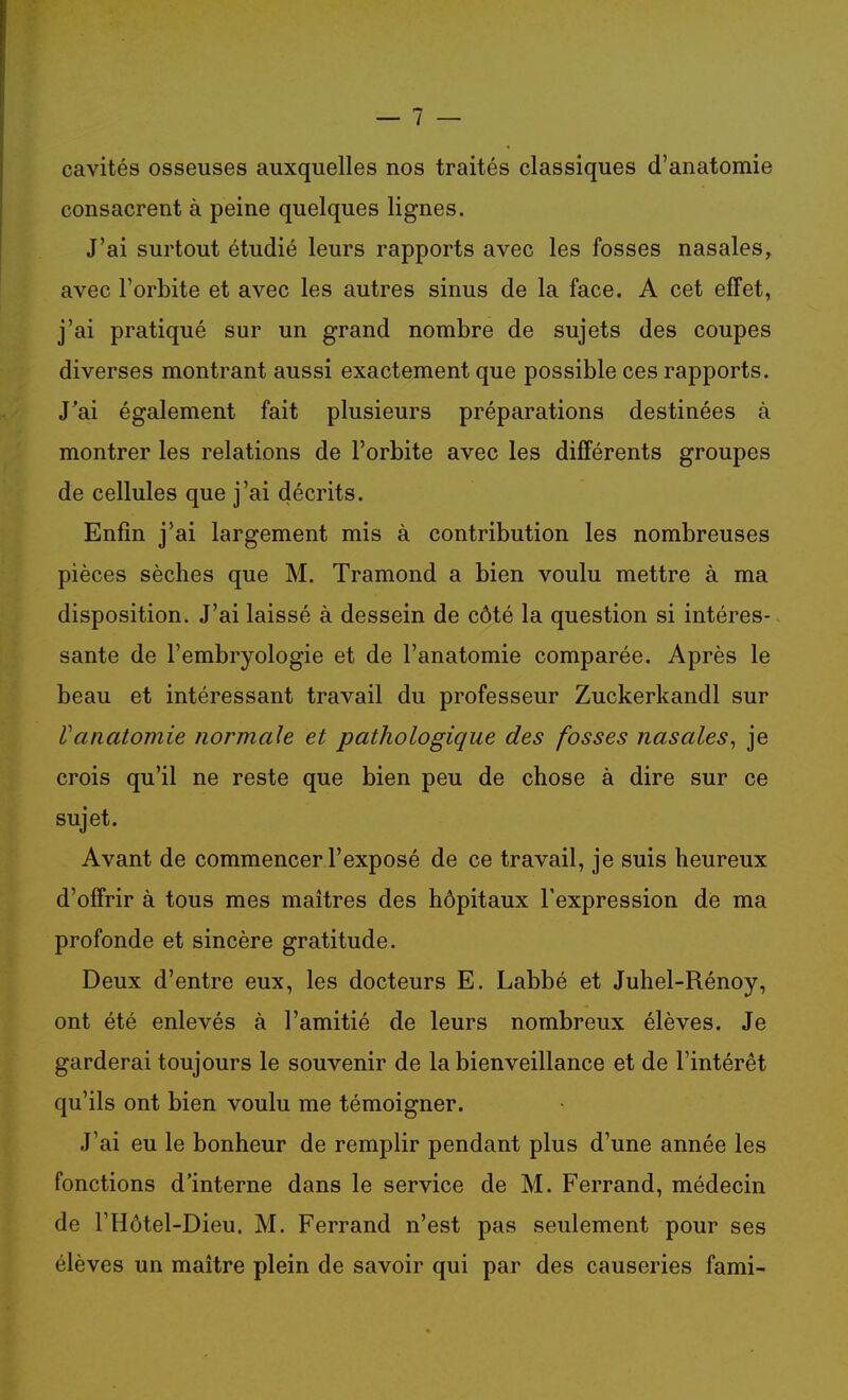 cavités osseuses auxquelles nos traités classiques d'anatomie consacrent à peine quelques lignes. J'ai surtout étudié leurs rapports avec les fosses nasales, avec l'orbite et avec les autres sinus de la face. A cet effet, j'ai pratiqué sur un grand nombre de sujets des coupes diverses montrant aussi exactement que possible ces rapports. J'ai également fait plusieurs préparations destinées à montrer les relations de l'orbite avec les différents groupes de cellules que j'ai décrits. Enfin j'ai largement mis à contribution les nombreuses pièces sèches que M. Tramond a bien voulu mettre à ma disposition. J'ai laissé à dessein de côté la question si intéres- sante de l'embryologie et de l'anatomie comparée. Après le beau et intéressant travail du professeur Zuckerkandl sur Vcuiatomie normale et pathologique des fosses nasales^ je crois qu'il ne reste que bien peu de chose à dire sur ce sujet. Avant de commencer l'exposé de ce travail, je suis heureux d'offrir à tous mes maîtres des hôpitaux l'expression de ma profonde et sincère gratitude. Deux d'entre eux, les docteurs E. Labbé et Juhel-Rénoy, ont été enlevés à l'amitié de leurs nombreux élèves. Je garderai toujours le souvenir de la bienveillance et de l'intérêt qu'ils ont bien voulu me témoigner. J'ai eu le bonheur de remplir pendant plus d'une année les fonctions d'interne dans le service de M. Ferrand, médecin de l'Hôtel-Dieu. M. Ferrand n'est pas seulement pour ses élèves un maître plein de savoir qui par des causeries fami-