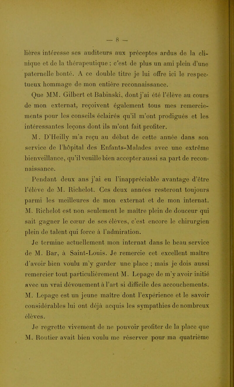 lièrcs intéresse ses auditeurs aux préceptes ardus de la cli- nique et de la thérapeutique ; c'est de plus un ami plein d'une paternelle bonté. A ce double titre je lui offre ici le respec- tueux hommage de mon entière reconnaissance. Que MM. Gilbert et Babinski, dont j'ai été l'élève au cours de mon externat, reçoivent également tous mes remercie- ments pour les conseils éclairés qu'il m'ont prodigués et les intéressantes leçons dont ils m'ont fait profiter. M. D'Heilly m'a reçu au début de cette année dans son service de l'hôpital des Enfants-Malades avec une extrême bienveillance, qu'il veuille bien accepter aussi sa part de recon- naissance. Pendant deux ans j'ai eu l'inappréciable avantage d'être l'élève de M. Richelot. Ces deux années resteront toujours parmi les meilleures de mon externat et de mon internat. M. Richelot est non seulement le maître plein de douceur qui sait gagner le cœur de ses élèves, c'est encore le chirurgien plein de talent qui force à l'admiration. Je termine actuellement mon internat dans le beau service; de M. Bar, à Saint-Louis. Je remercie cet excellent maître d'avoir bien voulu m'y garder une place ; mais je dois aussi remercier tout particulièrement M. Lepage de m'y avoir initié avec un vrai dévouement à l'art si difficile des accouchements. M. Lepage est un jeune maître dont l'expérience et le savoir considérables lui ont déjà acquis les sympathies de nombreux élèves. Je regrette vivement de ne pouvoir profiter de la place que M. Routier avait bien voulu me réserver pour ma quatrième