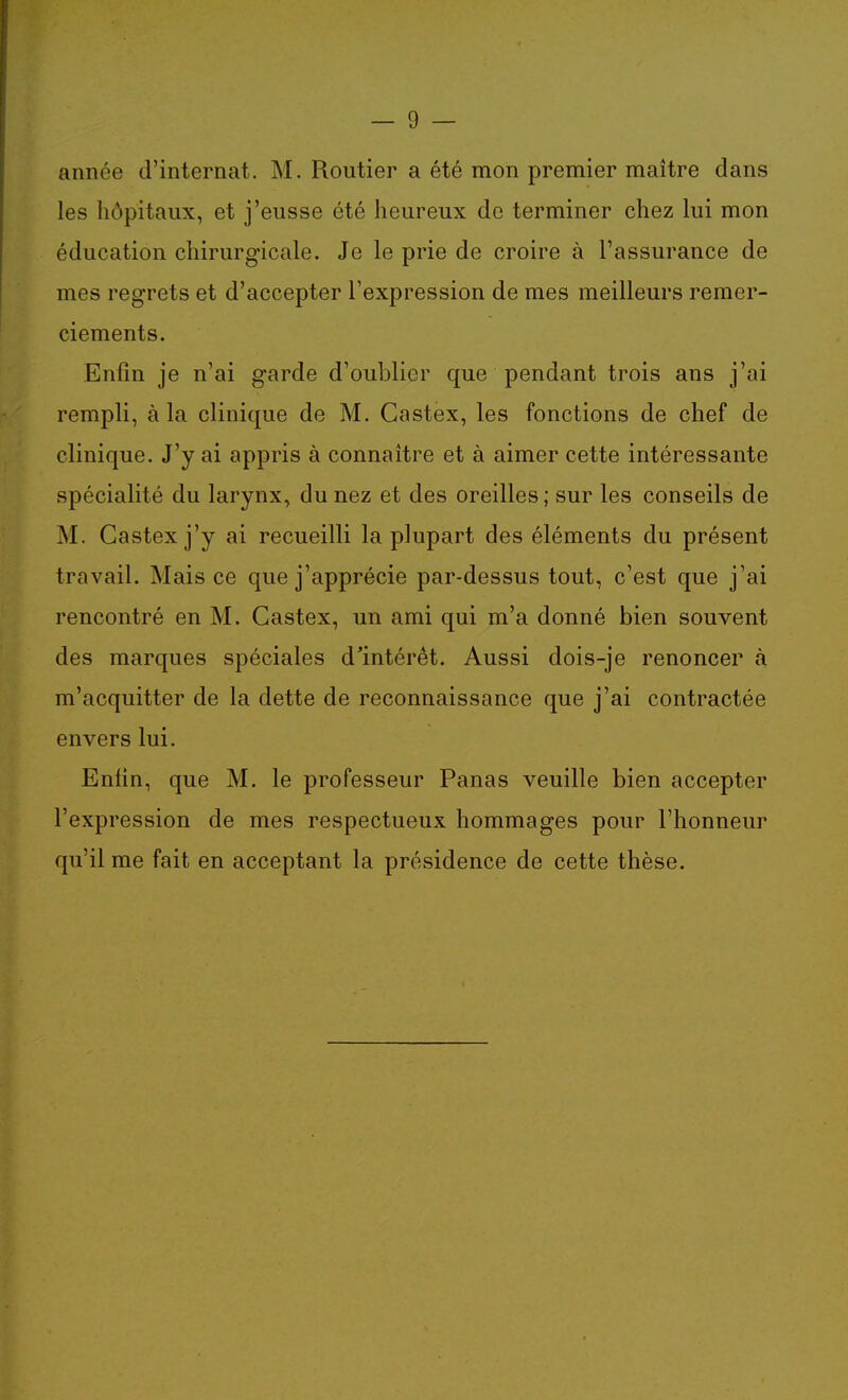 année d'internat. M. Routier a été mon premier maître dans les hôpitaux, et j'eusse été heureux de terminer chez lui mon éducation chirurgicale. Je le prie de croire à l'assurance de mes regrets et d'accepter l'expression de mes meilleurs remer- ciements. Enfin je n'ai garde d'oublier que pendant trois ans j'ai rempli, à la clinique de M. Castex, les fonctions de chef de clinique. J'y ai appris à connaître et à aimer cette intéressante spécialité du larynx, du nez et des oreilles ; sur les conseils de M. Castex j'y ai recueilli la plupart des éléments du présent travail. Mais ce que j'apprécie par-dessus tout, c'est que j'ai rencontré en M. Castex, un ami qui m'a donné bien souvent des marques spéciales d'intérêt. Aussi dois-je renoncer à m'acquitter de la dette de reconnaissance que j'ai contractée envers lui. Enfin, que M. le professeur Panas veuille bien accepter l'expression de mes respectueux hommages pour l'honneur qu'il me fait en acceptant la présidence de cette thèse.
