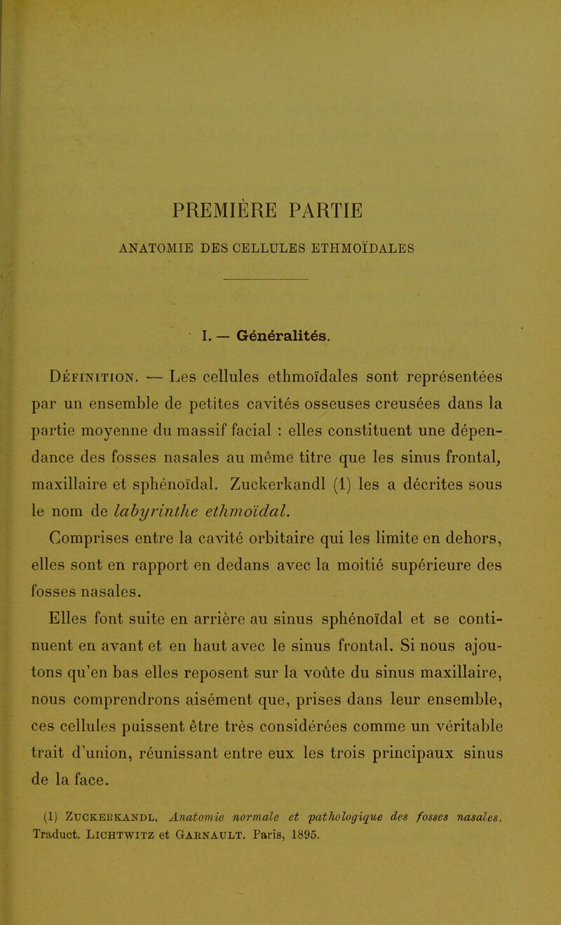 PREMIÈRE PARTIE ANATOMIE DES CELLULES ETHMOÏDALES I. — Généralités. DÉFINITION. ■— Les cellules ethmoïdales sont représentées par un ensemble de petites cavités osseuses creusées dans la partie moyenne du massif facial : elles constituent une dépen- dance des fosses nasales au même titre que les sinus frontal, maxillaire et sphénoïdal. Zuckerkandl (1) les a décrites sous le nom de labyrinthe ethmoïdal. Comprises entre la cavité orbitaire qui les limite en dehors, elles sont en rapport en dedans avec la moitié supérieure des fosses nasales. Elles font suite en arrière au sinus sphénoïdal et se conti- nuent en avant et en haut avec le sinus frontal. Si nous ajou- tons qu'en bas elles reposent sur la voûte du sinus maxillaire, nous comprendrons aisément que, prises dans leur ensemble, ces cellules puissent être très considérées comme un véritable trait d'union, réunissant entre eux les trois principaux sinus de la face. (1) ZucKEiîKANDL. Anatomie normale et pathologique des fosses nasales. Traduct. Lichtwitz et Gaenault. Paris, 1895.