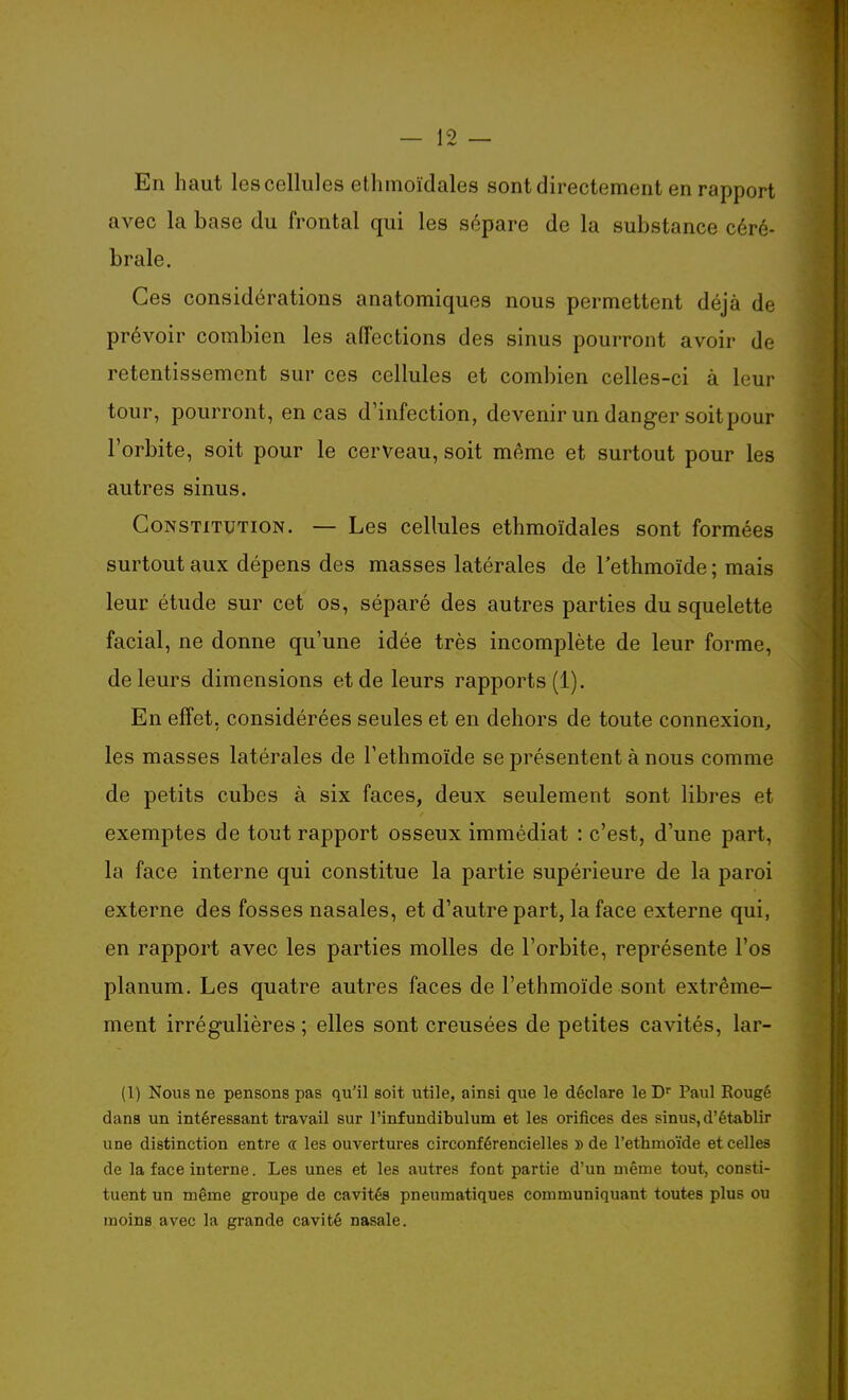 19 En haut les cellules ethtnoïdales sont directement en rapport avec la base du frontal qui les sépare de la substance céré- brale. Ces considérations anatomiques nous permettent déjà de prévoir combien les affections des sinus pourront avoir de retentissement sur ces cellules et combien celles-ci à leur tour, pourront, en cas d'infection, devenir un danger soit pour l'orbite, soit pour le cerveau, soit même et surtout pour les autres sinus. Constitution. — Les cellules ethmoïdales sont formées surtout aux dépens des masses latérales de l'ethmoïde ; mais leur étude sur cet os, séparé des autres parties du squelette facial, ne donne qu'une idée très incomplète de leur forme, de leurs dimensions et de leurs rapports (1). En effet, considérées seules et en dehors de toute connexion, les masses latérales de l'ethmoïde se présentent à nous comme de petits cubes à six faces, deux seulement sont libres et exemptes de tout rapport osseux immédiat : c'est, d'une part, la face interne qui constitue la partie supérieure de la paroi externe des fosses nasales, et d'autre part, la face externe qui, en rapport avec les parties molles de l'orbite, représente l'os planum. Les quatre autres faces de l'ethmoïde sont extrême- ment irrégulières ; elles sont creusées de petites cavités, lar- (1) Nous ne pensons pas qu'il soit utile, ainsi que le déclare le D Paul Eougé dans un intéressant travail sur l'infundibulum et les orifices des sinus,d'établir une distinction entre « les ouvertures circonférencielles » de l'ethmoïde et celles de la face interne. Les unes et les autres font partie d'un même tout, consti- tuent un même groupe de cavités pneumatiques communiquant toutes plus ou moins avec la grande cavité nasale.
