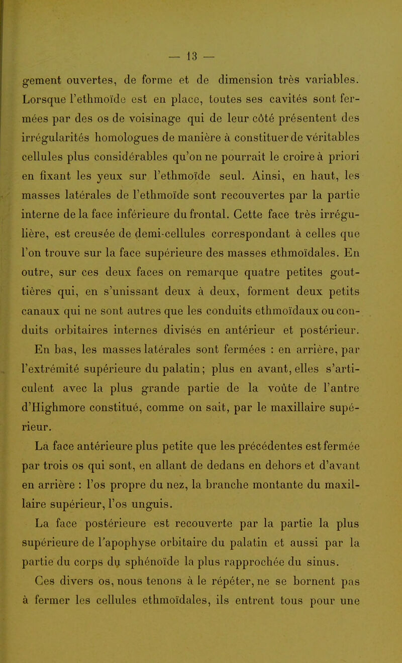 o-ement ouvertes, de forme et de dimension très variables. Lorsque l'ethmoïde est en place, toutes ses cavités sont fer- mées par des os de voisinage qui de leur côté présentent des irrégularités homologues de manière à constituer de véritables cellules plus considérables qu'on ne pourrait le croire à priori en fixant les yeux sur l'ethmoïde seul. Ainsi, en haut, les masses latérales de l'ethmoïde sont recouvertes par la partie interne de la face inférieure du frontal. Cette face très irrégu- lière, est creusée de demi-cellules correspondant à celles que l'on trouve sur la face supérieure des masses ethmoïdales. En outre, sur ces deux faces on remarque quatre petites gout- tières qui, en s'unissant deux à deux, forment deux petits canaux qui ne sont autres que les conduits ethmoïdaux ou con- duits orbitaires internes divisés en antérieur et postérieur. En bas, les masses latérales sont fermées : en arrière, par l'extrémité supérieure du palatin; plus en avant, elles s'arti- culent avec la plus grande partie de la voûte de l'antre d'Highmore constitué, comme on sait, par le maxillaire supé- rieur. La face antérieure plus petite que les précédentes est fermée par trois os qui sont, en allant de dedans en dehors et d'avant en arrière : l'os propre du nez, la branche montante du maxil- laire supérieur, l'os unguis. La face postérieure est recouverte par la partie la plus supérieure de l'apophyse orbitaire du palatin et aussi par la partie du corps du sphénoïde la plus rapprochée du sinus. Ces divers os, nous tenons à le répéter, ne se bornent pas à fermer les cellules ethmoïdales, ils entrent tous pour une