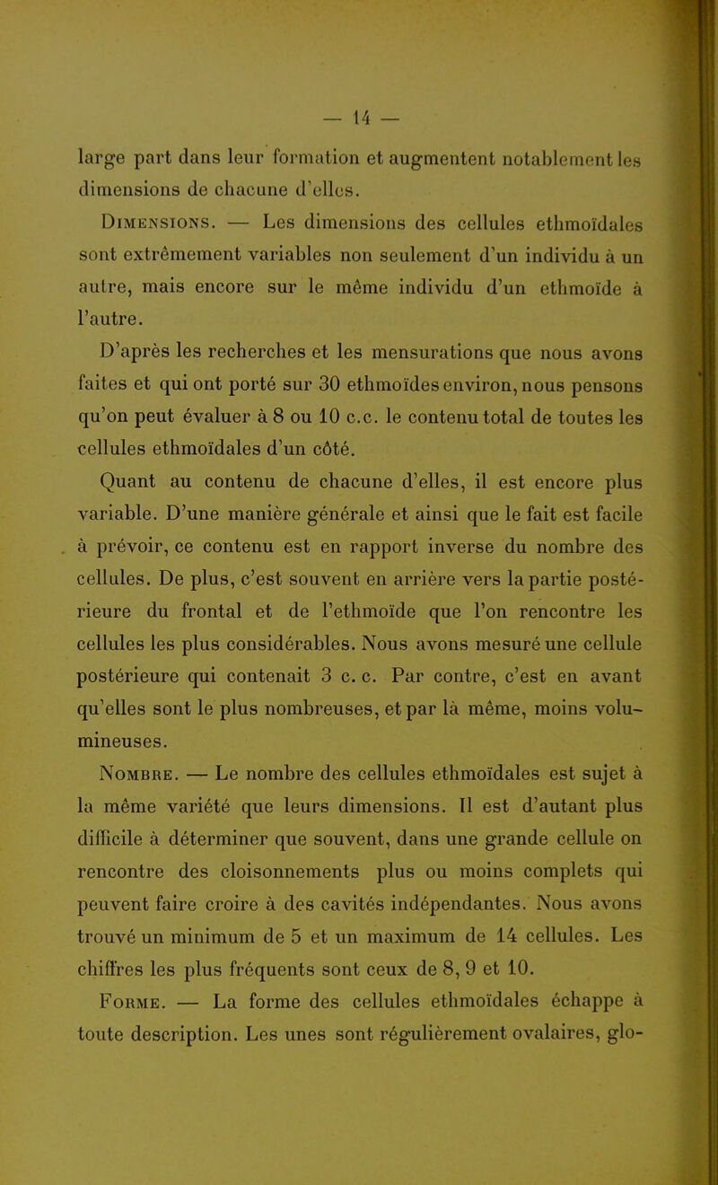 large part dans leur formation et augmentent notablement les dimensions de chacune d'elles. Dimensions. — Les dimensions des cellules ethmoïdales sont extrêmement variables non seulement d'un individu à un autre, mais encore sur le même individu d'un ethmoïde à l'autre. D'après les recherches et les mensurations que nous avons faites et qui ont porté sur 30 ethmoïdes environ, nous pensons qu'on peut évaluer à 8 ou 10 ce. le contenu total de toutes les cellules ethmoïdales d'un côté. Quant au contenu de chacune d'elles, il est encore plus variable. D'une manière générale et ainsi que le fait est facile à prévoir, ce contenu est en rapport inverse du nombre des cellules. De plus, c'est souvent en arrière vers la partie posté- rieure du frontal et de l'ethmoïde que l'on rencontre les cellules les plus considérables. Nous avons mesuré une cellule postérieure qui contenait 3 c. c. Par contre, c'est en avant qu'elles sont le plus nombreuses, et par là même, moins volu- mineuses. Nombre. — Le nombre des cellules ethmoïdales est sujet à la même variété que leurs dimensions. Il est d'autant plus difficile à déterminer que souvent, dans une grande cellule on rencontre des cloisonnements plus ou moins complets qui peuvent faire croire à des cavités indépendantes. Nous avons trouvé un minimum de 5 et un maximum de 14 cellules. Les chiffres les plus fréquents sont ceux de 8, 9 et 10. Forme. — La forme des cellules ethmoïdales échappe à toute description. Les unes sont régulièrement ovalaires, glo-