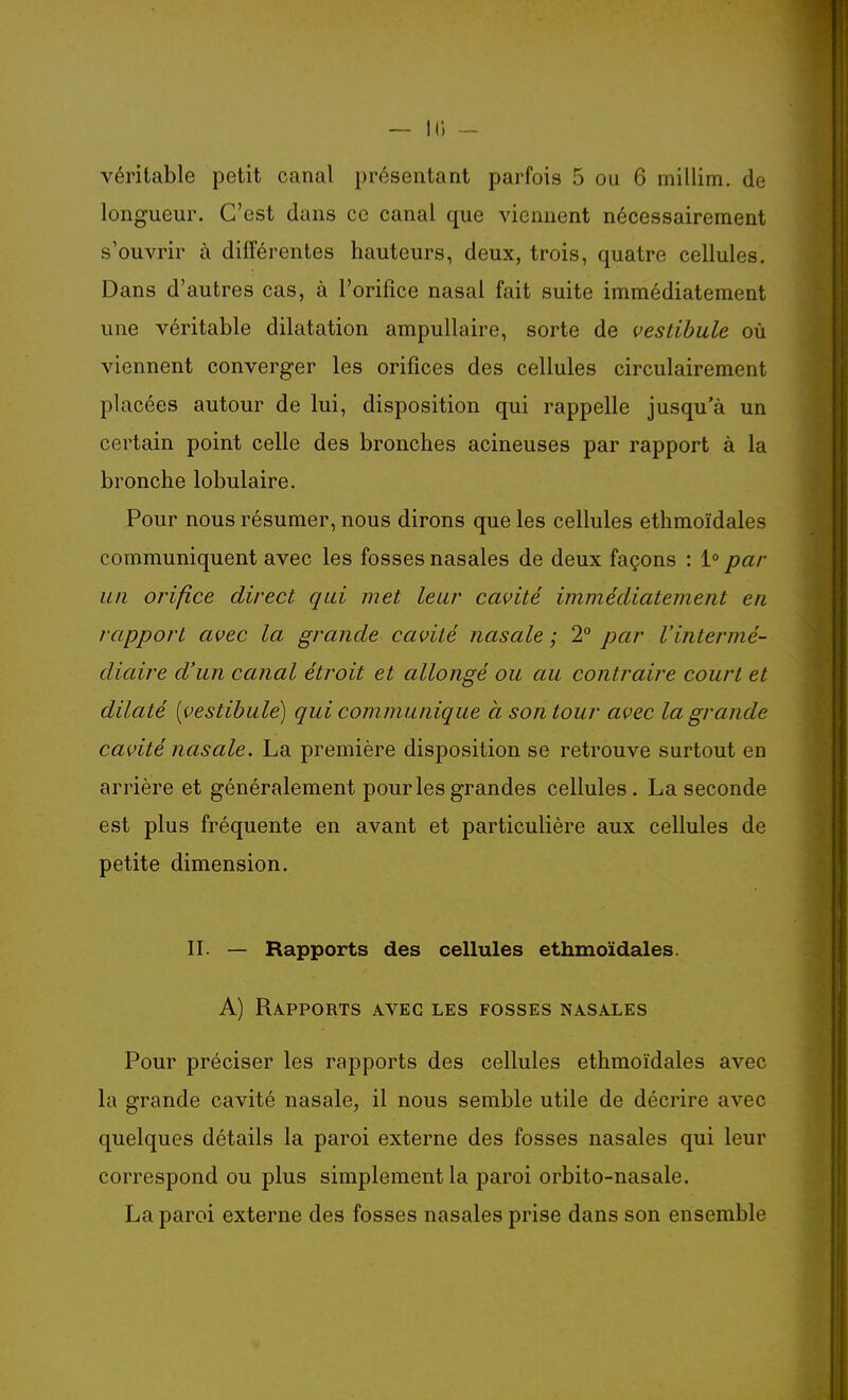 véritable petit canal présentant parfois 5 ou 6 millim. de longueur. C'est dans ce canal que viennent nécessairement s'ouvrir à différentes hauteurs, deux, trois, quatre cellules. Dans d'autres cas, à l'orifice nasal fait suite immédiatement une véritable dilatation ampullaire, sorte de vestibule où viennent converger les orifices des cellules circulairement placées autour de lui, disposition qui rappelle jusqu'à un certain point celle des bronches acineuses par rapport à la bronche lobulaire. Pour nous résumer, nous dirons que les cellules ethmoïdales communiquent avec les fosses nasales de deux façons : 1° par un orifice direct qui met leur cavité immédiatement en rapport avec la grande cavité nasale ; 2° par l'intermé- diaire d'un canal étroit et allongé ou au contraire court et dilaté [vestibule) qui communique à son tour avec la grande cavité nasale. La première disposition se retrouve surtout en arrière et généralement pour les grandes cellules. La seconde est plus fréquente en avant et particulière aux cellules de petite dimension. II. — Rapports des cellules ethmoïdales. A) Rapports avec les fosses nasales Pour préciser les rapports des cellules ethmoïdales avec la grande cavité nasale, il nous semble utile de décrire avec quelques détails la paroi externe des fosses nasales qui leur correspond ou plus simplement la paroi orbito-nasale. La paroi externe des fosses nasales prise dans son ensemble