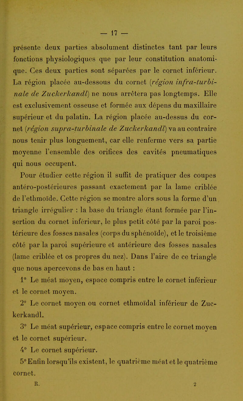 présente deux parties absolument distinctes tant par leurs fonctions physiologiques que par leur constitution anatomi- que. Ces deux parties sont séparées par le cornet inférieur. La région placée au-dessous du cornet [région infra-turhi- nale de Zuckerkandl) ne nous arrêtera pas longtemps. Elle est exclusivement osseuse et formée aux dépens du maxillaire supérieur et du palatin. La région placée au-dessus du cor- net [région supra-turhinale de Zuckerkandl) va au contraire nous tenir plus longuement, car elle renferme vers sa partie moyenne Tensemble des orifices des cavités pneumatiques qui nous occupent. Pour étudier cette région il suffit de pratiquer des coupes antéro-postérieures passant exactement par la lame criblée de l'ethmoïde. Cette région se montre alors sous la forme d'un triangle irrégulier : la base du triangle étant formée par l'in- sertion du cornet inférieur, le plus petit côté par la paroi pos- térieure des fosses nasales (corps du sphénoïde), et le troisième côté par la paroi supérieure et antérieure des fosses nasales (lame criblée et os propres du nez). Dans l'aire de ce triangle que nous apercevons de bas en haut : 1° Le méat moyen, espace compris entre le cornet inférieur et le cornet moyen. 2° Le cornet moyen ou cornet ethmoïdal inférieur de Zuc- kerkandl. 3° Le méat supérieur, espace compris entre le cornet moyen et le cornet supérieur. 4° Le cornet supérieur. 5° Enfin lorsqu'ils existent, le quatrième méat et le quatrième cornet. R. 2