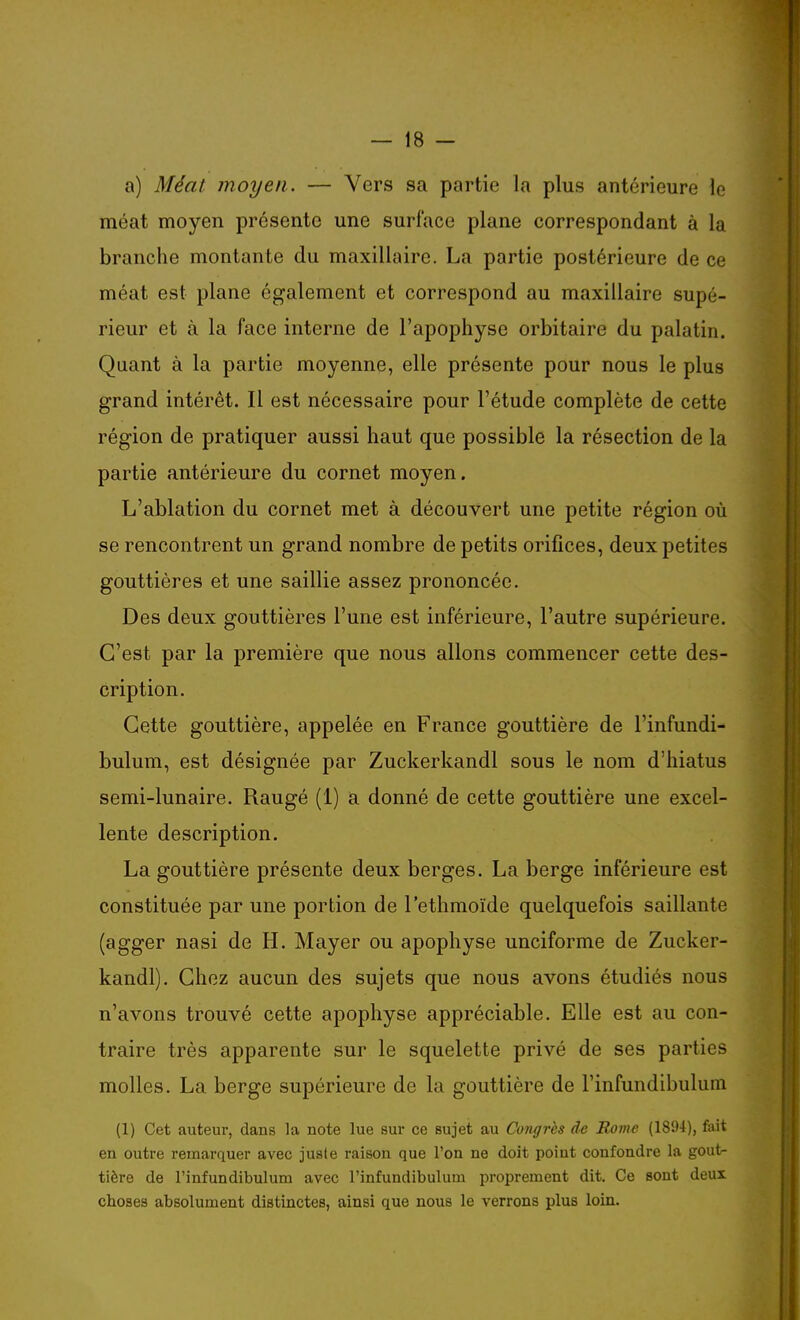 a) Méat moyen. — Vers sa partie la plus antérieure le méat moyen présente une surface plane correspondant à la branche montante du maxillaire. La partie postérieure de ce méat est plane également et correspond au maxillaire supé- rieur et à la face interne de l'apophyse orbitaire du palatin. Quant à la partie moyenne, elle présente pour nous le plus grand intérêt. Il est nécessaire pour l'étude complète de cette région de pratiquer aussi haut que possible la résection de la partie antérieure du cornet moyen. L'ablation du cornet met à découvert une petite région où se rencontrent un grand nombre de petits orifices, deux petites gouttières et une saillie assez prononcée. Des deux gouttières l'une est inférieure, l'autre supérieure. C'est par la première que nous allons commencer cette des- cription. Cette gouttière, appelée en France gouttière de l'infundi- bulum, est désignée par Zuckerkandl sous le nom d'hiatus semi-lunaire. Rangé (1) a donné de cette gouttière une excel- lente description. La gouttière présente deux berges. La berge inférieure est constituée par une portion de l'ethmoïde quelquefois saillante (agger nasi de H. Mayer ou apophyse unciforme de Zucker- kandl). Chez aucun des sujets que nous avons étudiés nous n'avons trouvé cette apophyse appréciable. Elle est au con- traire très apparente sur le squelette privé de ses parties molles. La berge supérieure de la gouttière de l'infundibulum (1) Cet auteur, dans la note lue sur ce sujet au Congrès de Rome (1804), fait en outre remarquer avec juste raison que l'on ne doit point confondre la gout^ tière de l'infundibulum avec l'infundibulum proprement dit. Ce sont deux choses absolument distinctes, ainsi que nous le verrons plus loin.