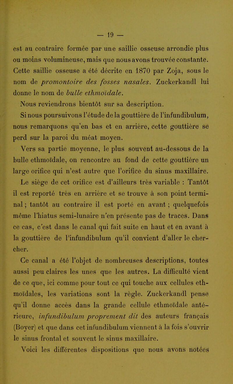 est au contraire formée par une saillie osseuse arrondie plus ou moins volumineuse, mais que nous avons trouvée constante. Cette saillie osseuse a été décrite en 1870 par Zoja, sous le nom de promontoire des fosses nasales. Zuckerkandl lui donne le nom de bulle ethmoïdale. Nous reviendrons bientôt sur sa description. Si nous poursuivons l'étude de la gouttière de l'infundibulum, nous remarquons qu'en bas et en arrière, cette gouttière se perd sur la paroi du méat moyen. Vers sa partie moyenne, le plus souvent au-dessous de la bulle ethmoïdale, on rencontre au fond de cette gouttière un large orifice qui n'est autre que l'orifice du sinus maxillaire. Le siège de cet orifice est d'ailleurs très variable : Tantôt il est reporté très en arrière et se trouve à son point termi- nal ; tantôt au contraire il est porté en avant ; quelquefois même l'hiatus semi-lunaire n'en présente pas de traces. Dans ce cas, c'est dans le canal qui fait suite en haut et ên avant à la gouttière de l'infundibulum qu'il convient d'aller le cher- cher. Ce canal a été l'objet de nombreuses descriptions, toutes aussi peu claires les unes que les autres. La difficulté vient de ce que, ici comme pour tout ce qui touche aux cellules eth- moïdales, les variations sont la règle. Zuckerkandl pense qu'il donne accès dans la grande cellule ethmoïdale anté- rieure, infundibulum proprement dit des auteurs français (Boyer) et que dans cet infundibulum viennent à la fois s'ouvrir le sinus frontal et souvent le sinus maxillaire. Voici les différentes dispositions que nous avons notées