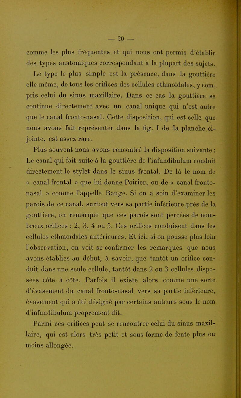 comme les plus fréquentes et qui nous ont permis d'établir des types anatomiques correspondant à la plupart des sujets. Le type le plus simple est la présence, dans la gouttière elle-même, de tous les orifices des cellules ethmoïdales, y com- pris celui du sinus maxillaire. Dans ce cas la gouttière se continue directement avec un canal unique qui n'est autre que le canal fronto-nasal. Cette disposition, qui est celle que nous avons fait représenter dans la fig. I de la planche ci- jointe, est assez rare. Plus souvent nous avons rencontré la disposition suivante : Le canal qui fait suite à la gouttière de l'infundibulum conduit directement le stylet dans le sinus frontal. De là le nom de « canal frontal » que lui donne Poirier, ou de « canal fronto- nasal « comme l'appelle Rangé. Si on a soin d'examiner les parois de ce canal, surtout vers sa partie inférieure près de la gouttière, on remarque que ces parois sont percées de nom- breux orifices : 2, 3, 4 ou 5. Ces orifices conduisent dans les cellules ethmoïdales antérieures. Et ici, si on pousse plus loin l'observation, on voit se confirmer les remarques que nous avons établies au début, à savoir, que tantôt un orifice con- duit dans une seule cellule, tantôt dans 2 ou 3 cellules dispo- sées côte à côte. Parfois il existe alors comme une sorte d'évasement du canal fronto-nasal vers sa partie inférieure, évasement qui a été désigné par certains auteurs sous le nom d'infundibulum proprement dit. Parmi ces orifices peut se rencontrer celui du sinus maxil- laire, qui est alors très petit et sous forme de fente plus ou moins allongée.