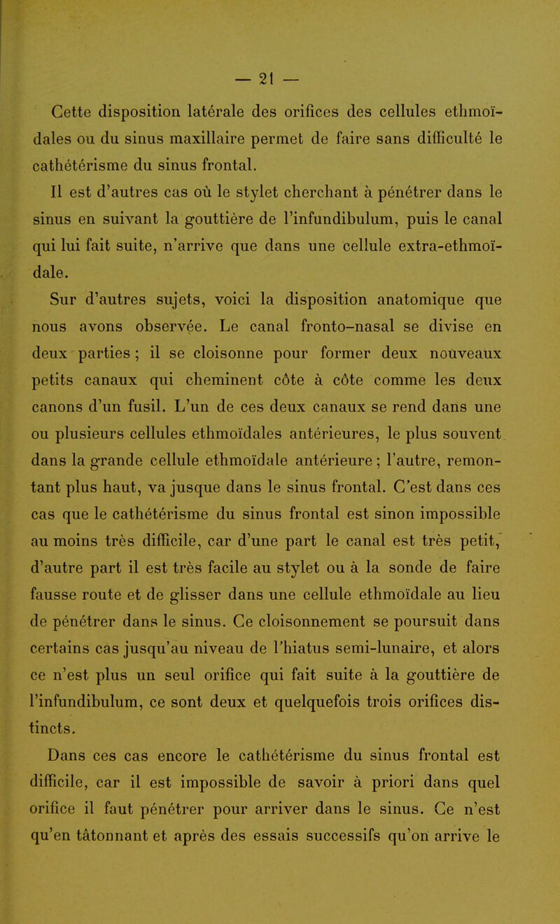Cette disposition latérale des orifices des cellules ethmoï- dales ou du sinus maxillaire permet de faire sans difficulté le cathétérisme du sinus frontal. Il est d'autres cas où le stylet cherchant à pénétrer dans le sinus en suivant la gouttière de l'infundibulum, puis le canal qui lui fait suite, n'arrive que dans une cellule extra-ethmoï- dale. Sur d'autres sujets, voici la disposition anatomique que nous avons observée. Le canal fronto-nasal se divise en deux parties ; il se cloisonne pour former deux noiiveaux petits canaux qui cheminent côte à côte comme les deux canons d'un fusil. L'un de ces deux canaux se rend dans une ou plusieurs cellules ethmoïdales antérieures, le plus souvent dans la grande cellule ethmoïdale antérieure ; l'autre, remon- tant plus haut, va jusque dans le sinus frontal. C'est dans ces cas que le cathétérisme du sinus frontal est sinon impossible au moins très difficile, car d'une part le canal est très petit, d'autre part il est très facile au stylet ou à la sonde de faire fausse route et de glisser dans une cellule ethmoïdale au lieu de pénétrer dans le sinus. Ce cloisonnement se poursuit dans certains cas jusqu'au niveau de l'hiatus semi-lunaire, et alors ce n'est plus un seul orifice qui fait suite à la gouttière de l'infundibulum, ce sont deux et quelquefois trois orifices dis- tincts. Dans ces cas encore le cathétérisme du sinus frontal est difficile, car il est impossible de savoir à priori dans quel orifice il faut pénétrer pour arriver dans le sinus. Ce n'est qu'en tâtonnant et après des essais successifs qu'on arrive le