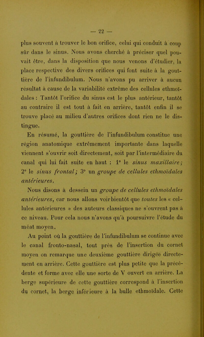 plus souvent à trouver le bon orifice, celui qui conduit à coup sùr dans le sinus. Nous avons cherché à préciser quel pou- vait être, dans la disposition que nous venons d'étudier, la place respective des divers orifices qui font suite à la gout- tière de rinfundibulum. Nous n'avons pu arriver à aucun résultat à cause de la variabilité extrême des cellules ethraoï- dales : Tantôt l'orifice du sinus est le plus antérieur, tantôt au contraire il est tout à fait en arrière, tantôt enfin il se trouve placé au milieu d'autres orifices dont rien ne le dis- tingue. En résumé, la gouttière de l'infundibulum constitue une région anatomique extrêmement importante dans laquelle viennent s'ouvrir soit directement, soit par l'intermédiaire du canal qui lui fait suite en haut : 1 le sinus maxillaire ; 2° le sijius frontal; 3° un groupe de cellules ethmoïdales antérieures. Nous disons à dessein un groupe de cellules ethmoïdales antérieures^ car nous allons voir bientôt que toutes les « cel- lules antérieures » des auteurs classiques ne s'ouvrent pas à ce niveau. Pour cela nous n'avons qu'à poursuivre l'étude du méat moyen. Au point où la gouttière de l'infundibulum se continue avec le canal fi'onto-nasal, tout près de l'insertion du cornet moyen on remarque une deuxième gouttière dirigée directe- ment en arrière. Cette gouttière est plus petite que la précé- dente et forme avec elle une sorte de V ouvert en arrière. La berge supérieure de cette gouttière correspond à l'insertion du cornet, la berge inférieure à la bulle ethmoïdale. Cette