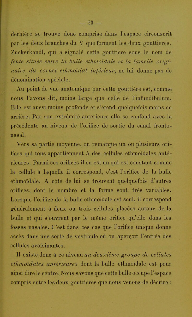 dernière se trouve donc comprise dans l'espace circonscrit par les deux branches du V que forment les deux gouttières. Zuckerkandl, qui a signalé cette gouttière sous le nom de fente située entre la bulle etlimoïdale et la lamelle origi- naire du cornet ethmoïdal inférieur, ne lui donne pas de dénomination spéciale. Au point de vue anatomique pur cette gouttière est, comme nous l'avons dit, moins large que celle de l'infundibulum. Elle est aussi moins profonde et s'étend quelquefois moins en arrière. Par son extrémité antérieure elle se confond avec la précédente au niveau de l'orifice de sortie du canal fronto- nasal. Vers sa partie moyenne, on remarque un ou plusieurs ori- fices qui tous appartiennent à des cellules ethmoïdales anté- rieures. Parmi ces orifices il en est un qui est constant comme la cellule à laquelle il correspond, c'est l'orifice de la bulle ethmoïdale. A côté de lui se trouvent quelquefois d'autres orifices, dont le nombre et la forme sont très variables. Lorsque l'orifice de la bulle ethmoïdale est seul, il correspond généralement à deux ou trois cellules placées autour de la bulle et qui s'ouvrent par le même orifice qu'elle dans les fosses nasales. C'est dans ces cas que l'orifice unique donne accès dans une sorte de vestibule où on aperçoit l'entrée des cellules avoisinantes. Il existe donc à ce niveau un deuxième groupe de cellules ethmoïdales antérieures dont la bulle ethmoïdale est pour ainsi dire le centre. Nous savons que cette bulle occupe l'espace compris entre les deux gouttières que nous venons de décrire :