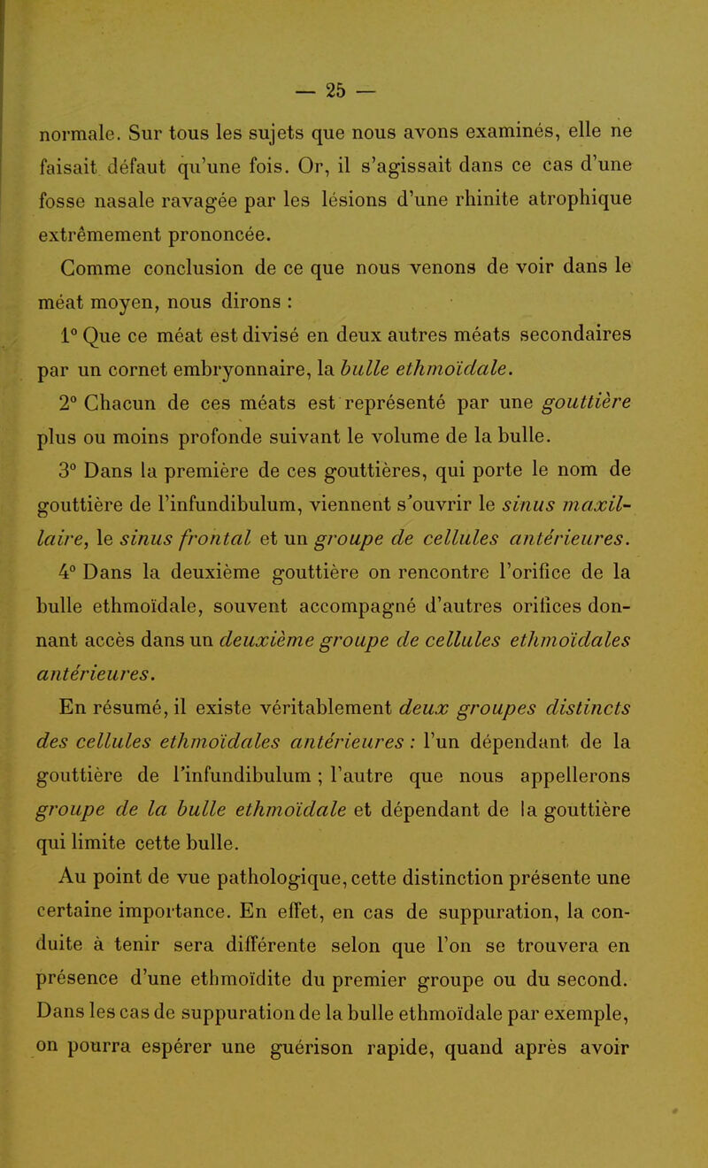 normale. Sur tous les sujets que nous avons examinés, elle ne faisait défaut qu'une fois. Or, il s'agissait dans ce cas d'une fosse nasale ravagée par les lésions d'une rhinite atrophique extrêmement prononcée. Gomme conclusion de ce que nous venons de voir dans le méat moyen, nous dirons : 1° Que ce méat est divisé en deux autres méats secondaires par un cornet embryonnaire, la bulle ethmoîdale. 2° Chacun de ces méats est représenté par une gouttière plus ou moins profonde suivant le volume de la bulle. 3° Dans la première de ces gouttières, qui porte le nom de gouttière de l'infundibulum, viennent s'ouvrir le sinus maxil- laire, le sinus frontal et un groupe de cellules antérieures. 4° Dans la deuxième gouttière on rencontre l'orifice de la bulle ethmoîdale, souvent accompagné d'autres orifices don- nant accès dans un deuxième groupe de cellules ethmoïdales antérieures. En résumé, il existe véritablement deux groupes distincts des cellules ethmoïdales antérieures : l'un dépendant de la gouttière de l'infundibulum ; l'autre que nous appellerons gî'oupe de la bulle ethmoîdale et dépendant de la gouttière qui limite cette bulle. Au point de vue pathologique, cette distinction présente une certaine importance. En effet, en cas de suppuration, la con- duite à tenir sera différente selon que l'on se trouvera en présence d'une ethmoïdite du premier groupe ou du second. Dans les cas de suppuration de la bulle ethmoîdale par exemple, on pourra espérer une guérison rapide, quand après avoir