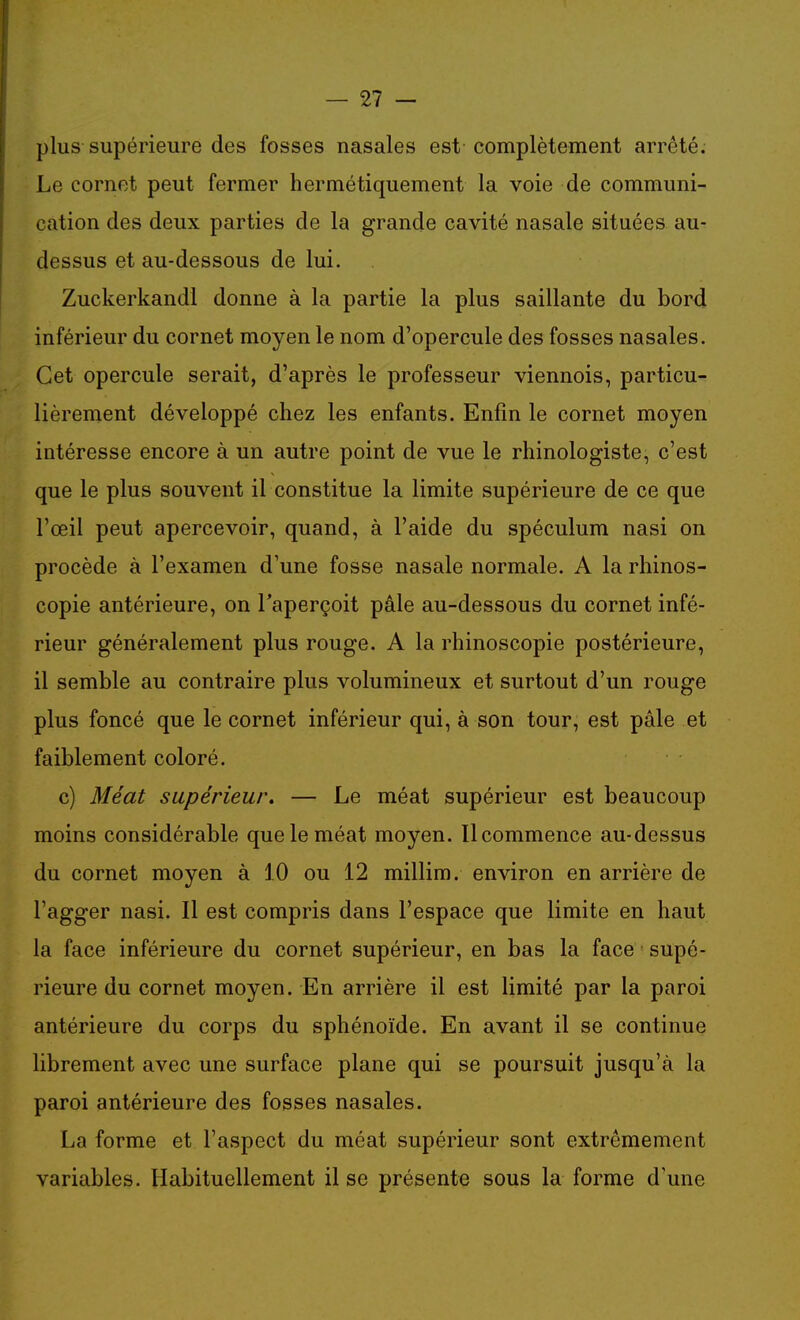 plus supérieure des fosses nasales est complètement arrêté. Le cornet peut fermer hermétiquement la voie de communi- cation des deux parties de la grande cavité nasale situées au- dessus et au-dessous de lui. Zuckerkandl donne à la partie la plus saillante du bord inférieur du cornet moyen le nom d'opercule des fosses nasales. Cet opercule serait, d'après le professeur viennois, particu- lièrement développé chez les enfants. Enfin le cornet moyen intéresse encore à un autre point de vue le rhinologiste, c'est que le plus souvent il constitue la limite supérieure de ce que l'œil peut apercevoir, quand, à l'aide du spéculum nasi on procède à l'examen d'une fosse nasale normale. A la rhinos- copie antérieure, on l'aperçoit pâle au-dessous du cornet infé- rieur généralement plus rouge. A la rhinoscopie postérieure, il semble au contraire plus volumineux et surtout d'un rouge plus foncé que le cornet inférieur qui, à son tour, est pâle et faiblement coloré. c) Méat supérieur. — Le méat supérieur est beaucoup moins considérable que le méat moyen. Il commence au-dessus du cornet moyen à 10 ou 12 millim. environ en arrière de l'agger nasi. Il est compris dans l'espace que limite en haut la face inférieure du cornet supérieur, en bas la face supé- rieure du cornet moyen. En arrière il est limité par la paroi antérieure du corps du sphénoïde. En avant il se continue librement avec une surface plane qui se poursuit jusqu'à la paroi antérieure des fosses nasales. La forme et l'aspect du méat supérieur sont extrêmement variables. Habituellement il se présente sous la forme d'une