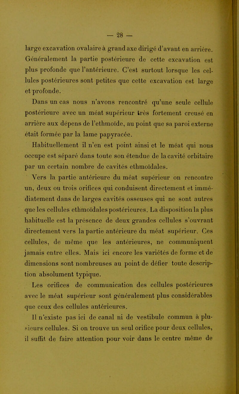 large excavation ovalaireà grand axe dirigé d'avant en arrière. Généralement la partie postérieure de cette excavation est plus profonde que l'antérieure. C'est surtout lorsque les cel- lules postérieures sont petites que cette excavation est large et profonde. Dans un cas nous n'avons rencontré qu'une seule cellule postérieure avec un méat supérieur très fortement creusé en arrière aux dépens de l'ethmoïde, au point que sa paroi externe était formée par la lame papyracée. Habituellement il n'en est point ainsi et le méat qui nous occupe est séparé dans toute son étendue de la cavité orbitaire par un certain nombre de cavités ethmoïdales. Vers la partie antérieure du méat supérieur on rencontre un, deux ou trois orifices qui conduisent directement et immé- diatement dans de larges cavités osseuses qui ne sont autres que les cellules ethmoïdales postérieures. La disposition la plus habituelle est la présence de deux grandes cellules s'ouvrant directement vers la partie antérieure du méat supérieur. Ces cellules, de même que les antérieures, ne communiquent jamais entre elles. Mais ici encore les variétés de forme et de dimensions sont nombreuses au point de défier toute descrip- tion absolument typique. Les orifices de communication des cellules postérieures avec le méat supérieur sont généralement plus considérables que ceux des cellules antérieures. Il n'existe pas ici de canal ni de vestibule commun à plu- sieurs cellules. Si on trouve un seul orifice pour deux cellules, il suffit de faire attention pour voir dans le centre même de