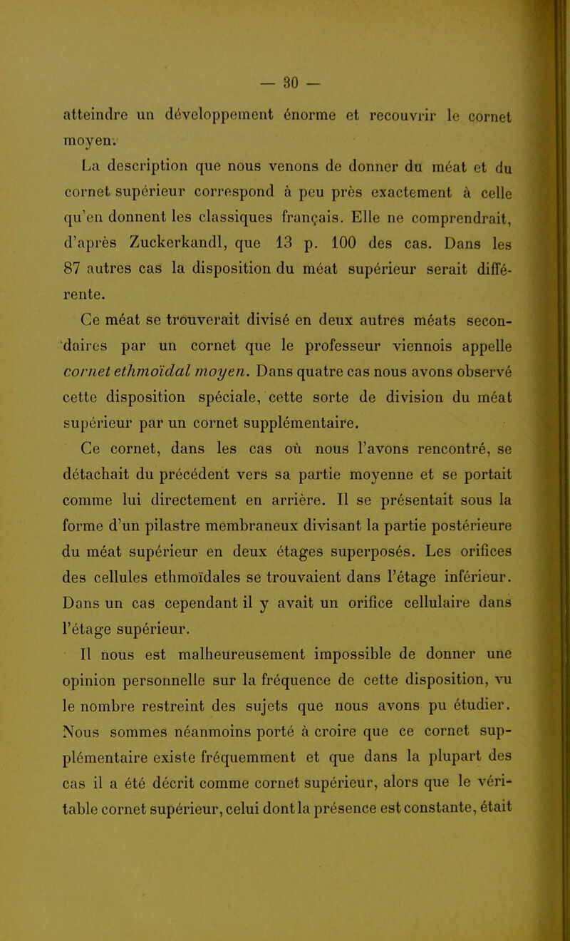 atteindre un développement énorme et recouvrir le cornet moyen. La description que nous venons de donner du méat et du cornet supérieur correspond à peu près exactement à celle qu'en donnent les classiques français. Elle ne comprendrait, d'après Zuckerkandl, que 13 p. 100 des cas. Dans les 87 autres cas la disposition du méat supérieur serait diffé- rente. Ce méat se trouverait divisé en deux autres méats secon- daires par un cornet que le professeur viennois appelle cornet ethmoïdal moyen. Dans quatre cas nous avons observé cette disposition spéciale, cette sorte de division du méat supérieur par un cornet supplémentaire. Ce cornet, dans les cas où nous l'avons rencontré, se détachait du précédent vers sa partie moyenne et se portait comme lui directement en arrière. Il se présentait sous la forme d'un pilastre membraneux divisant la partie postérieure du méat supérieur en deux étages superposés. Les orifices des cellules ethmoïdales se trouvaient dans l'étage inférieur. Dans un cas cependant il y avait un orifice cellulaire dans l'étage supérieur. Il nous est malheureusement impossible de donner une opinion personnelle sur la fréquence de cette disposition, vu le nombre restreint des sujets que nous avons pu étudier. Nous sommes néanmoins porté à croire que ce cornet sup- plémentaire existe fréquemment et que dans la plupart des cas il a été décrit comme cornet supérieur, alors que le véri- table cornet supérieur, celui dont la présence est constante, était