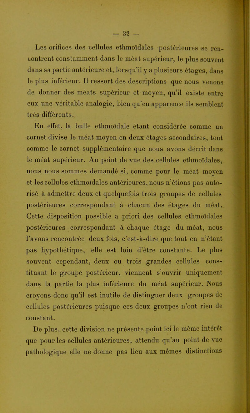 Les orifices des cellules ethmoïdales postérieures se ren- contrent constamment dans le méat supérieur, le plus souvent dans sa partie antérieure et, lorsqu'il y a plusieurs étages, dans le plus inférieur. Il ressort des descriptions que nous venons de donner des méats supérieur et moyen, qu'il existe entre eux une véritable analogie, bien qu'en apparence ils semblent très différents. En effet, la bulle ethmoïdale étant considérée comme un cornet divise le méat moyen en deux étages secondaires, tout comme le cornet supplémentaire que nous avons décrit dans le méat supérieur. Au point de vue des cellules ethmoïdales, nous nous sommes demandé si, comme pour le méat moyen et les cellules ethmoïdales antérieures, nous n'étions pas auto- risé à admettre deux et quelquefois trois groupes de cellules postérieures correspondant à chacun des étages du méat. Cette disposition possible a priori des cellules ethmoïdales postérieures correspondant à chaque étage du méat, nous l'avons rencontrée deux fois, c'est-à-dire que tout en n'étant pas hypothétique, elle est loin d'être constante. Le plus souvent cependant, deux ou trois grandes cellules cons- tituant le groupe postérieur, viennent s'ouvrir uniquement dans la partie la plus inférieure du méat supérieur. Nous croyons donc qu'il est inutile de distinguer deux groupes de cellules postérieures puisque ces deux groupes n'ont rien de constant. De plus, cette division ne présente point ici le même intérêt que pour les cellules antérieures, attendu qu'au point de vue pathologique elle ne donne pas lieu aux mêmes distinctions