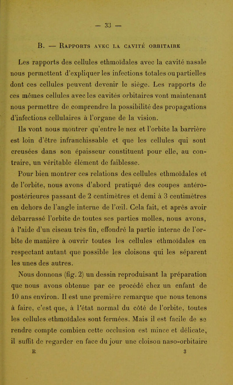 B. — Rapports avec la cavité orbitairk Les rapports des cellules ethmoïdales avec la cavité nasale nous permettent d'expliquer les infections totales ou partielles dont ces cellules peuvent devenir le siège. Les rapports de ces mêmes cellules avec les cavités orbitaires vont maintenant nous permettre de comprendre la possibilité des propagations d'infections cellulaires à l'organe de la vision. Ils vont nous montrer qu'entre le nez et l'orbite la barrière est loin d'être infranchissable et que les cellules qui sont creusées dans son épaisseur constituent pour elle, au con- traire, un véritable élément de faiblesse. Pour bien montrer ces relations des cellules ethmoïdales et de l'orbite, nous avons d'abord pratiqué des coupes antéro- postérieures passant de 2 centimètres et demi à 3 centimètres en dehors de l'angle interne de l'œil. Gela fait, et après avoir débarrassé l'orbite de toutes ses parties molles, nous avons, à l'aide d'un ciseau très fm, effondré la partie interne de l'or- bite de manière à ouvrir toutes les cellules ethmoïdales en respectant autant que possible les cloisons qui les séparent les unes des autres. Nous donnons (fig. 2) un dessin reproduisant la préparation que nous avons obtenue par ce procédé chez un enfant de 10 ans environ. Il est une première remarque que nous tenons à faire, c'est que, à l'état normal du côté de l'orbite, toutes les cellules ethmoïdales sont fermées. Mais il est facile de se rendre compte combien cette occlusion est mince et délicate, 11 suffit de regarder en face du jour une cloison naso-orbitaire R 3
