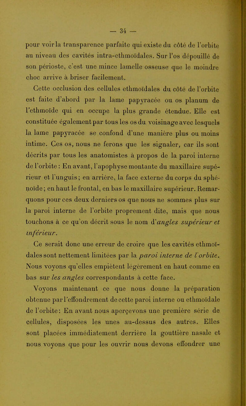 pour voir la transparence parfaite qui existe du côté de l'orbite au niveau des cavités intra-ethmoïdales. Sur l'os dépouillé de son périoste, c'est une mince lamelle osseuse que le moindre choc arrive à briser facilement. Cette occlusion des cellules ethmoïdales du côté de l'orbite est faite d'abord par la lame papyracée ou os planum de l'ethmoïde qui en occupe la plus grande étendue. Elle est constituée également par tous les os du voisinage avec lesquels la lame papyracée se confond d'une manière plus ou moins intime. Ces os, nous ne ferons que les signaler, car ils sont décrits par tous les anatomistes à propos de la paroi interne de l'orbite : En avant, l'apophyse montante du maxillaire supé- rieur et Funguis; en arrière, la face externe du corps du sphé- noïde ; en haut le frontal, en bas le maxillaire supérieur. Remar- quons pour ces deux derniers os que nous ne sommes plus sur la paroi interne de l'orbite proprement dite, mais que nous touchons à ce qu'on décrit sous le nom à.'angles supérieur et inférieur. Ce serait donc une erreur de croire que les cavités ethmoï- dales sont nettement limitées par la paroi interne de l'orbite. Nous voyons qu'elles empiètent légèrement en haut comme en bas sur les angles correspondants à cette face. Voyons maintenant ce que nous donne la préparation obtenue par l'effondrement de cette paroi interne ou ethmoïdale de l'orbite: En avant nous aperçevons une première série de cellules, disposées les unes au-dessus des autres. Elles sont placées immédiatement derrière la gouttière nasale et nous voyons que pour les ouvrir nous devons effondrer une