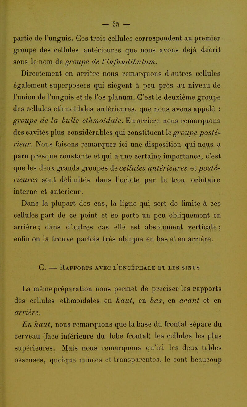 partie de l'unguis. Ges trois cellules correspondent au premier groupe des cellules antérieures que nous avons déjà décrit sous le nom de groupe de l'infundihulum. Directement en arrière nous remarquons d'autres cellules également superposées qui siègent à peu près au niveau de l'union de l'unguis et de l'os planum. C'est le deuxième groupe des cellules ethmoïdales antérieures, que nous avons appelé : groupe de la bulle ethmoldale. En arrière nous remarquons des cavités plus considérables qui constituent le posté- rieur. Nous faisons remarquer ici une disposition qui nous a paru presque constante et qui aune certaine importance, c'est que les deux grands groupes de cellules antérieures et posté- rieures sont délimités dans l'orbite par le trou orbitaire interne et antérieur. Dans la plupart des cas, la ligne qui sert de limite à ces cellules part de ce point et se porte un peu obliquement en arrière ; dans d'autres cas elle est absolument verticale ; enfin on la trouve parfois très oblique en bas et en arrière. C. — Rapports avec l'encéphale et les sinus La même préparation nous permet de préciser les rapports des cellules ethmoïdales en haut^ en bas^ en avant et en arrière. En haut, nous remarquons que la base du frontal sépare du cerveau (face inférieure du lobe frontal) les cellules les plus supérieures. Mais nous remarquons qu'ici les deux tables osseuses, quoique minces et transparentes, le sont beaucoup