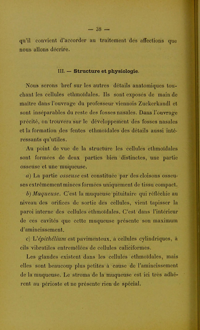 qu'il convient d'accorder au traitement des affections que nous allons décrire. III. — Structure et physiologie. Nous serons bref sur les autres détails anatomiques tou- chant les cellules ethmoïdales. Ils sont exposés de main de maître dans l'ouvrage du professeur viennois Zuckerkandl et sont inséparables du reste des fosses nasales. Dans l'ouvrage précité, on trouvera sur le développement des fosses nasales et la formation des fentes ethmoïdales des détails aussi inté- ressants qu'utiles. Au point de vue de la structure les cellules ethmoïdales sont formées de deux parties bien distinctes, une partie osseuse et une muqueuse. à) La partie osseuse est constituée par des cloisons osseu- ses extrêmement minces formées uniquement de tissu compact. b) Muqueuse. C'est la muqueuse pituitaire qui réfléchie au niveau des orifices de sortie des cellules, vient tapisser la paroi interne des cellules ethmoïdales. C'est dans l'intérieur de ces cavités que cette muqueuse présente son maximum d'amincissement. c) \Jépithélium est pavimenteux, à cellules cylindriques, à cils vibratiles entremêlées de cellules caliciformes. Les glandes existent dans les cellules ethmoïdales, mais elles sont beaucoup plus petites à cause de l'amincissement de la muqueuse. Le stroma de la muqueuse est ici très adhé- rent au périoste et ne présente rien de spécial.
