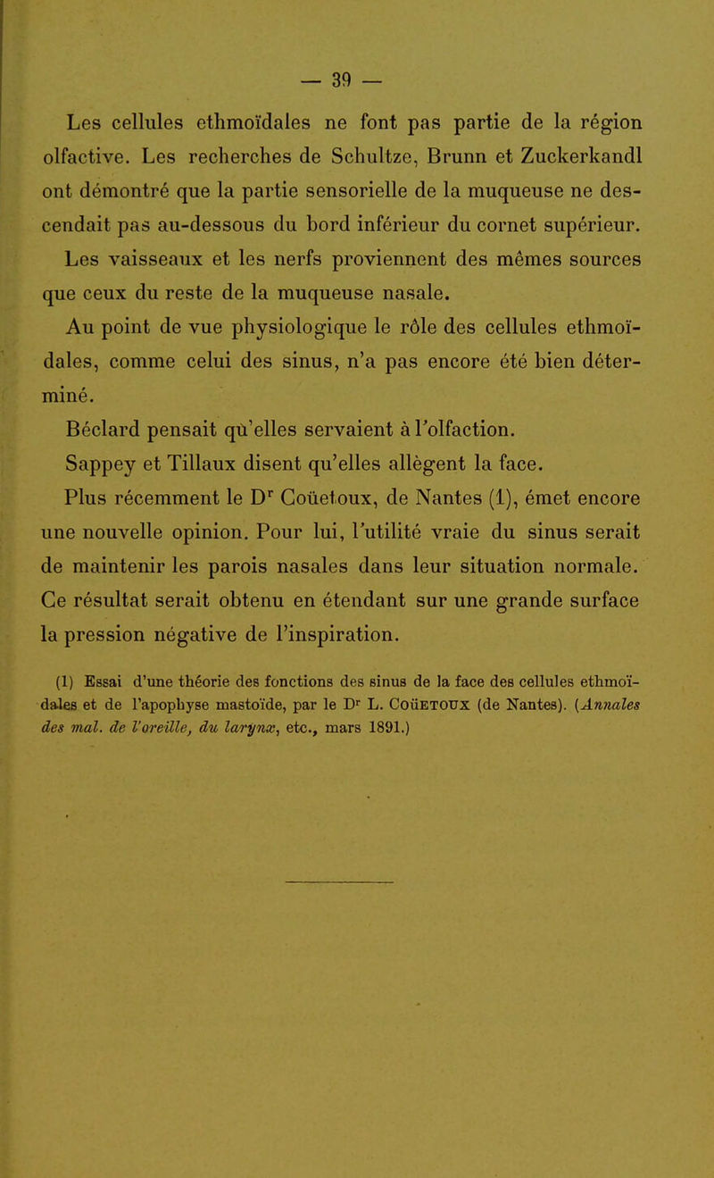 Les cellules ethmoïdales ne font pas partie de la région olfactive. Les recherches de Schultze, Brunn et Zuckerkandl ont démontré que la partie sensorielle de la muqueuse ne des- cendait pas au-dessous du bord inférieur du cornet supérieur. Les vaisseaux et les nerfs proviennent des mêmes sources que ceux du reste de la muqueuse nasale. Au point de vue physiologique le rôle des cellules ethmoï- dales, comme celui des sinus, n'a pas encore été bien déter- miné. Béclard pensait qù'elles servaient à Tolfaction. Sappey et Tillaux disent qu'elles allègent la face. Plus récemment le D' Goûetoux, de Nantes (1), émet encore une nouvelle opinion. Pour lui, l'utilité vraie du sinus serait de maintenir les parois nasales dans leur situation normale. Ce résultat serait obtenu en étendant sur une grande surface la pression négative de l'inspiration. (1) Essai d'une théorie des fonctions des sinus de la face des cellules ethmoï- dales et de l'apophyse mastoïde, par le D L. CoiiETOUx {de Nantes). {Amiales des mal. de l'oreille, du larynx, etc., mars 1891.)