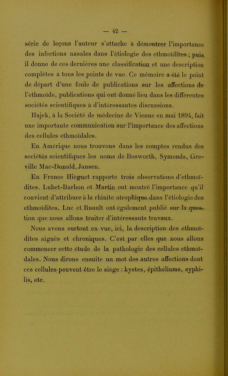 série de leçons l'auteur s'attache à démontrer l'importance des infections nasales dans l'étiologie des ethmoïdites ; puis il donne de ces dernières une classification et une description complètes à tous les points de vue. Ce mémoire a été le point de départ d'une foule de publications sur les affections de l'ethmoïde, publications qui ont donné lieu dans les différentes sociétés scientifiques à d'intéressantes discussions. Hajek, à la Société de médecine de Vienne en mai 1894, fait une importante communication sur l'importance des affections des cellules ethmoïdales. En Amérique nous trouvons dans les comptes rendus des sociétés scientifiques les noms de Bosworth, Symonds, Gre- ville Mac-Donald, Jansen. En France Hicguet rapporte trois observations d'ethmoï- dites. Lubet-Barbon et Martin ont montré l'importance qu'il convient d'attribuer à la rhinite atrophique dans l'étiologie des ethmoïdites. Luc et Ruault ont également publié sur la ques- tion que nous allons traiter d'intéressants travaux. Nous avons surtout en vue, ici, la description des ethmoï- dites aiguës et chroniques. C'est par elles que nous allons commencer cette étude de la pathologie des cellules ethmoï- dales. Nous dirons ensuite un mot des autres affections dont ces cellules peuvent être le siège : kystes, épithéliums, syphi- lis, etc.