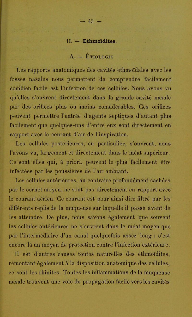 II. — Ethmoïdites. A. — Etiologie Les rapports anatomiques des cavités ethmoïdales avec les fosses nasales nous permettent de comprendre facilement combien facile est l'infection de ces cellules. Nous avons vu qu'elles s'ouvrent directement dans la grande cavité nasale par des orifices plus ou moins considérables. Ces orifices peuvent permettre l'entrée d'agents septiques d'autant plus facilement que quelques-uns d'entre eux sont directement en rapport avec le courant d'air de l'inspiration. Les cellules postérieures, en particulier, s'ouvrent, nous l'avons vu, largement et directement dans le méat supérieur. Ce sont elles qui, à priori, peuvent le plus facilement être infectées par les poussières de Fair ambiant. Les cellules antérieures, au contraire profondément cachées par le cornet moyen, ne sont pas directement en rapport avec le courant aérien. Ce courant est pour ainsi dire filtré par les différents replis de la muqueuse sur laquelle il passe avant de les atteindre. De plus, nous savons également que souvent les cellules antérieures ne s'ouvrent dans le méat moyen que par l'intermédiaire d'un canal quelquefois assez long : c'est encore là un moyen de protection contre l'infection extérieure. Il est d'autres causes toutes naturelles des ethmoïdites, remontant également à la disposition anatomique des cellules, ce sont les rhinites. Toutes les inflammations de la muqueuse nasale trouvent une voie de propagation facile vers les cavités