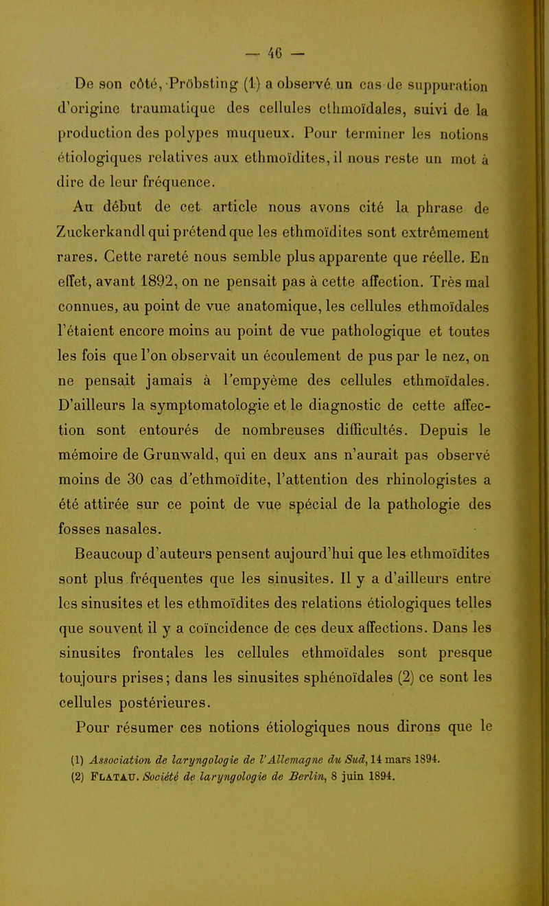 De son côté, PrObsling (1) a observé, un cas de suppuration d'origine traumatique des cellules cllimoïdales, suivi de la production des polypes muqueux. Pour terminer les notions étiologiques relatives aux ethmoïdites, il nous reste un mot à dire de leur fréquence. Au début de cet article nous avons cité la phrase de Zuckerkandl qui prétend que les ethmoïdites sont extrêmement rares. Cette rareté nous semble plus apparente que réelle. En effet, avant 1892, on ne pensait pas à cette affection. Très mal connues, au point de vue anatomique, les cellules ethmoïdales Tétaient encore moins au point de vue pathologique et toutes les fois que l'on observait un écoulement de pus par le nez, on ne pensait jamais à Tempyème des cellules ethmoïdales. D'ailleurs la symptomatologie et le diagnostic de cette affec- tion sont entourés de nombreuses difficultés. Depuis le mémoire de Grunwald, qui en deux ans n'aurait pas observé moins de 30 cas d'ethmoïdite, l'attention des rhinologistes a été attirée sur ce point de vue spécial de la pathologie des fosses nasales. Beaucoup d'auteurs pensent aujourd'hui que les ethmoïdites sont plus fréquentes que les sinusites. H y a d'ailleurs entre les sinusites et les ethmoïdites des relations étiologiques telles que souvent il y a coïncidence de ces deux affections. Dans les sinusites frontales les cellules ethmoïdales sont presque toujours prises; dans les sinusites sphénoïdales (2) ce sont les cellules postérieures. Pour résumer ces notions étiologiques nous dirons que le (1) Association de laryngologie de VAllemagne du Sud, 14 mars 1894. (2) FLATA.U. Société de laryngologie de Berlin, 8 juin 1894.