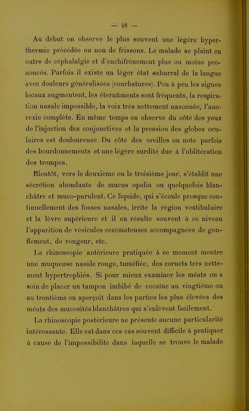Au début on observe le plus souvent une légère hyper- thermie précédée ou non de frissons. Le malade se plaint en outre de céphalalgie et d'enchifrènement plus ou moins pro- noncés. Parfois il existe un léger état saburral de la langue avec douleurs généralisées (courbatures). Peu à peu les signes locaux augmentent, les éternûments sont fréquents, la respira- tion nasale impossible, la voix très nettement nasonnée, l'ano- rexie complète. En même temps on observe du côté des yeux de l'injection des conjonctives et la pression des globes ocu- laires est douloureuse. Du côté des oreilles on note parfois des bourdonnements et une légère surdité due à l'oblitération des trompes. Bientôt, vers le deuxième ou le troisième jour, s'établit une sécrétion abondante de mucus opalin ou quelquefois blan- châtre et muco-purulent. Ce liquide, qui s'écoule presque con- tinuellement des fosses nasales, irrite la région vestibulaire et la lèvre supérieure et il en résulte souvent à ce niveau l'apparition de vésicules eczémateuses accompagnées de gon- flement, de rougeur, etc. La rhinoscopie antérieure pratiquée à ce moment montre une muqueuse nasale rouge, tuméfiée, des cornets très nette- ment hypertrophiés. Si pour mieux examiner les méats on a soin de placer un tampon imbibé de cocaïne au vingtième ou au trentième on aperçoit dans les parties les plus élevées des méats des mucosités blanchâtres qui s'enlèvent facilement. La rhinoscopie postérieure ne présente aucune particularité intéressante. Elle est dans ces cas souvent difficile à pratiquer à cause de l'impossibilité dans laquelle se trouve le malade
