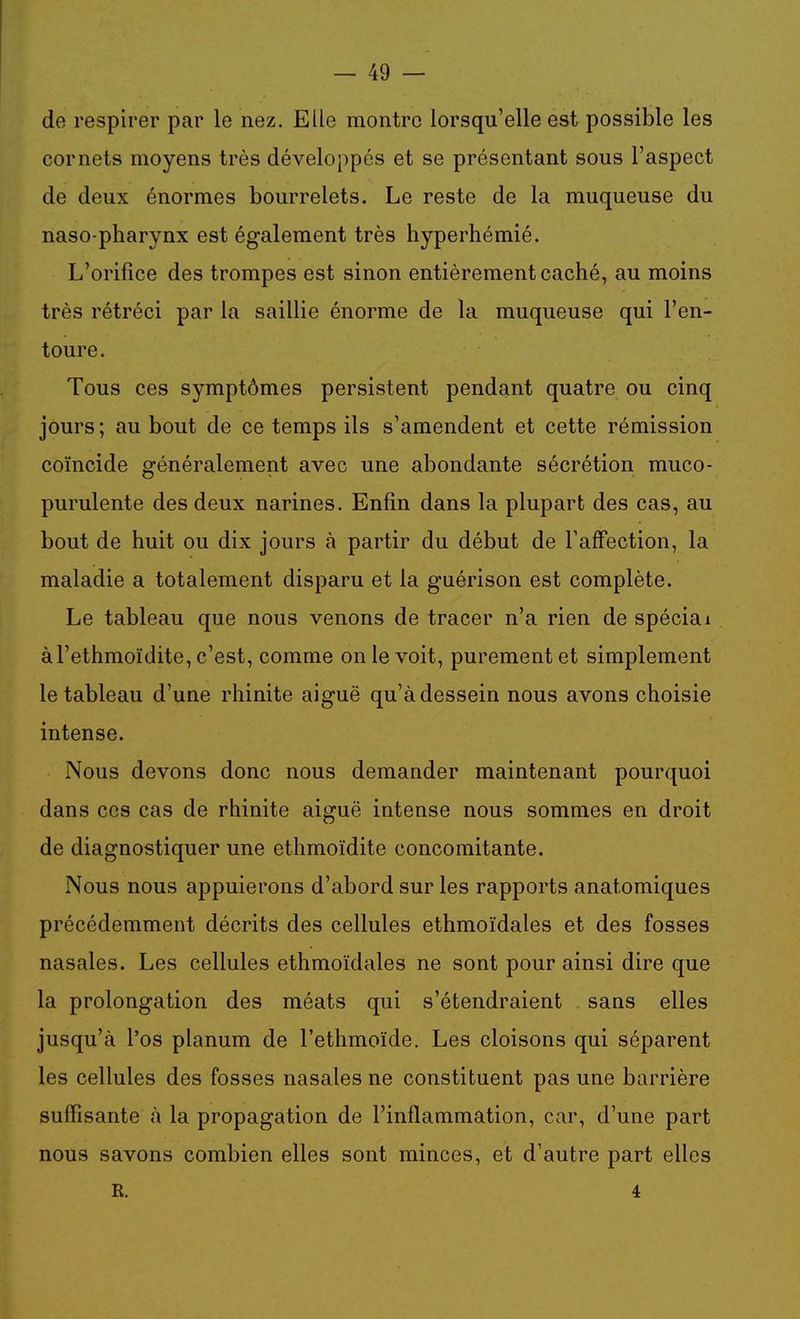 de respirer par le nez. Elle montre lorsqu'elle est possible les cornets moyens très développés et se présentant sous l'aspect de deux énormes bourrelets. Le reste de la muqueuse du naso-pharynx est également très hyperhémié. L'orifice des trompes est sinon entièrement caché, au moins très rétréci par la saillie énorme de la muqueuse qui l'en- toure. Tous ces symptômes persistent pendant quatre ou cinq jours; au bout de ce temps ils s'amendent et cette rémission coïncide généralement avec une abondante sécrétion muco- purulente des deux narines. Enfin dans la plupart des cas, au bout de huit ou dix jours à partir du début de l'affection, la maladie a totalement disparu et la guérison est complète. Le tableau que nous venons de tracer n'a rien de spécial àl'ethmoïdite, c'est, comme on le voit, purement et simplement le tableau d'une rhinite aiguë qu'à dessein nous avons choisie intense. Nous devons donc nous demander maintenant pourquoi dans ces cas de rhinite aiguë intense nous sommes en droit de diagnostiquer une ethmoïdite concomitante. Nous nous appuierons d'abord sur les rapports anatomiques précédemment décrits des cellules ethmoïdales et des fosses nasales. Les cellules ethmoïdales ne sont pour ainsi dire que la prolongation des méats qui s'étendraient sans elles jusqu'à l'os planum de l'ethmoïde. Les cloisons qui séparent les cellules des fosses nasales ne constituent pas une barrière suffisante à la propagation de l'inflammation, car, d'une part nous savons combien elles sont minces, et d'autre part elles R. 4