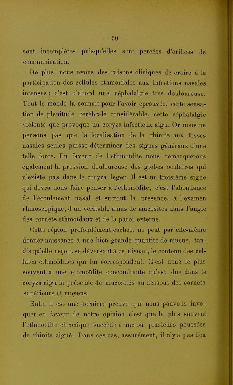 sont incomplètes, puisqu'elles sont percées d'orifices de communication. De plus, nous avons des raisons cliniques de croire à la participation des cellules ethmoïdales aux infections nasales intenses ; c'est d'abord une céphalalgie très douloureuse. Tout le monde la connaît pour l'avoir éprouvée, cette sensa- tion de plénitude cérébrale considérable, cette céphalalgie violente que provoque un coryza infectieux aigu. Or nous ne pensons pas que la localisation de la rhinite aux fosses nasales seules puisse déterminer des signes généraux d'une telle force. En faveur de l'ethmoïdite nous remarquerons également la pression douloureuse des globes oculaires qui n'existe pas dans le coryza léger. Il est un troisième signe qui devra nous faire penser à l'ethmoïdite, c'est l'abondance de l'écoulement nasal et surtout la présence, à l'examen rhinoscopique, d'un véritable amas de mucosités dans l'angle des cornets ethmoïdaux et de la paroi externe. Cette région profondément cachée, ne peut par elle-même donner naissance à une bien grande quantité de mucus, tan- dis qu'elle reçoit, se déversant à ce niveau, le contenu des cel- lules ethmoïdales qui lui correspondent. C'est donc le plus souvent à une ethmoïdite concomitante qu'est due dans le coryza aigu la présence de mucosités au-dessous des cornets supérieurs et moyens. Enfin il est une dernière preuve que nous pouvons invo- quer en faveur de notre opinion, c'est que le plus souvent l'ethmoïdite chronique succède à une ou plusieurs poussées de rhinite aiguë. Dans ces cas, assurément, il n'y a pas lieu