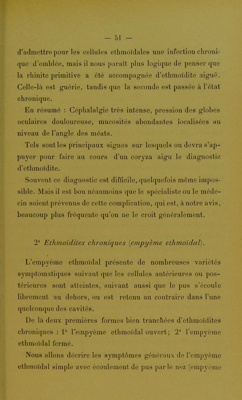 d'admettre pour les cellules ethmoïdales une infection chroni- que d'emblée, mais il nous paraît plus logique de penser que la rhinite primitive a été accompagnée d'ethmoïdite aiguë. Celle-là est guérie, tandis que la seconde est passée à l'état chronique. En résumé : Céphalalgie très intense, pression des globes oculaires douloureuse, mucosités abondantes localisées au niveau de l'angle des méats. Tels sont les principaux signes sur lesquels on devra s'ap- puyer pour faire au cours d'un coryza aigu le diagnostic d'ethmoïdite. Souvent ce diagnostic est difficile, quelquefois même impos- sible. Mais il est bon néanmoins que le spécialiste ou le méde- cin soient prévenus de cette complication, qui est, à notre avis, beaucoup plus fréquente qu'on ne le croit généralement. 2*^ Ethmoïdites chroniques [empyème ethmoïdal). L'empyème ethmoïdal présente de nombreuses variétés symptomatiques suivant que les cellules antérieures ou pos- térieures sont atteintes, suivant aussi que le pus s'écoule librement au dehors, ou est retenu au contraire dans l'une quelconque des cavités. De là deux premières formes bien tranchées d'ethmoïdites chroniques : 1° l'empyème ethmoïdal ouvert ; 2 l'empyème ethmoïdal fermé. Nous allons décrire les symptômes généraux de l'empyème ethmoïdal simple avec écoulement de pus parle nez (empyème