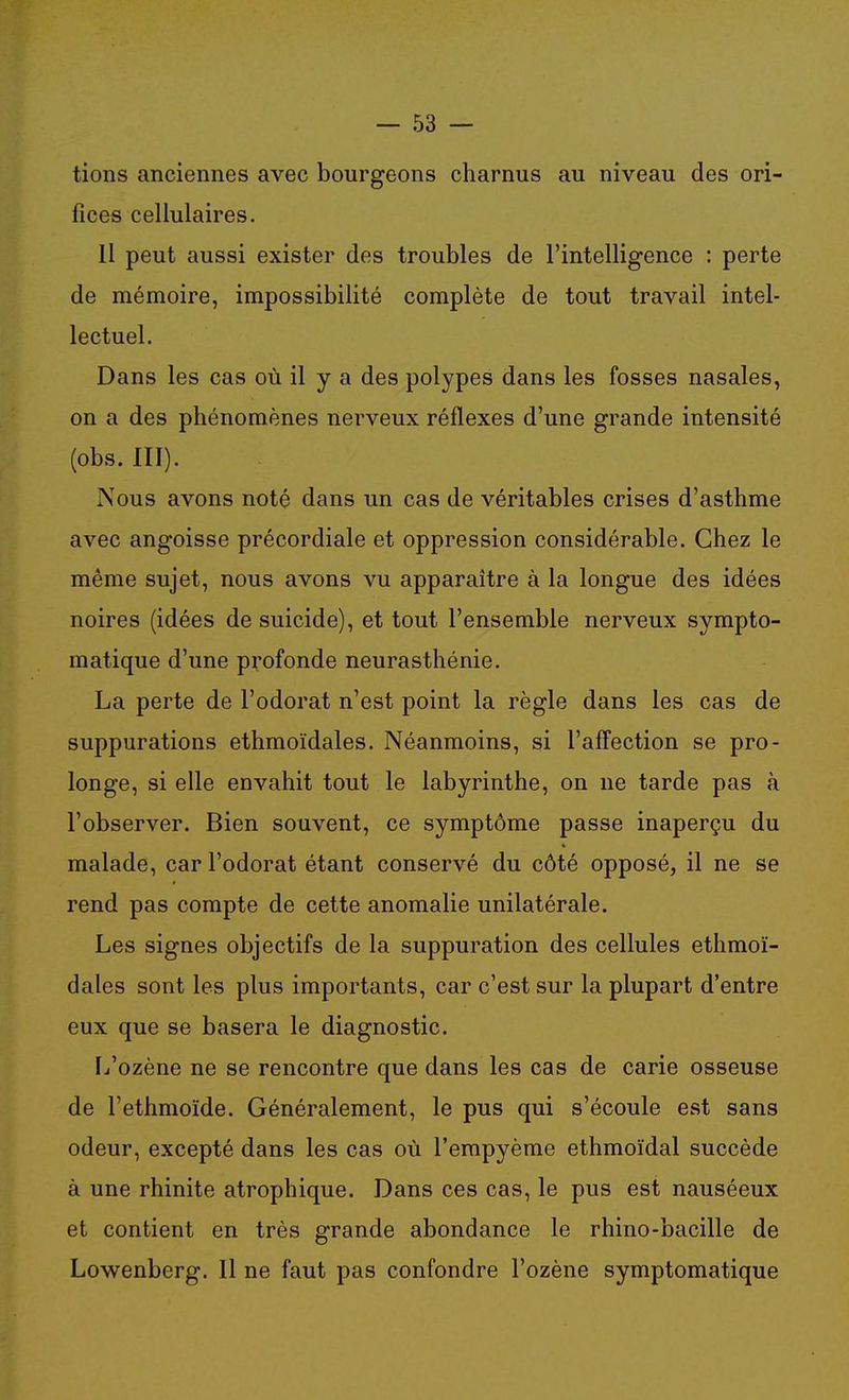 tions anciennes avec bourgeons charnus au niveau des ori- fices cellulaires. 11 peut aussi exister des troubles de l'intelligence : perte de mémoire, impossibilité complète de tout travail intel- lectuel. Dans les cas où il y a des polypes dans les fosses nasales, on a des phénomènes nerveux réflexes d'une grande intensité (obs. III). Nous avons noté dans un cas de véritables crises d'asthme avec angoisse précordiale et oppression considérable. Chez le même sujet, nous avons vu apparaître à la longue des idées noires (idées de suicide), et tout l'ensemble nerveux sympto- matique d'une profonde neurasthénie. La perte de l'odorat n'est point la règle dans les cas de suppurations ethmoïdales. Néanmoins, si l'affection se pro- longe, si elle envahit tout le labyrinthe, on ne tarde pas à l'observer. Bien souvent, ce symptôme passe inaperçu du malade, car l'odorat étant conservé du côté opposé, il ne se rend pas compte de cette anomalie unilatérale. Les signes objectifs de la suppuration des cellules ethmoï- dales sont les plus importants, car c'est sur la plupart d'entre eux que se basera le diagnostic. [j'ozène ne se rencontre que dans les cas de carie osseuse de l'ethmoïde. Généralement, le pus qui s'écoule est sans odeur, excepté dans les cas où l'empyème ethmoïdal succède à une rhinite atrophique. Dans ces cas, le pus est nauséeux et contient en très grande abondance le rhino-bacille de Lowenberg. Il ne faut pas confondre l'ozène symptomatique