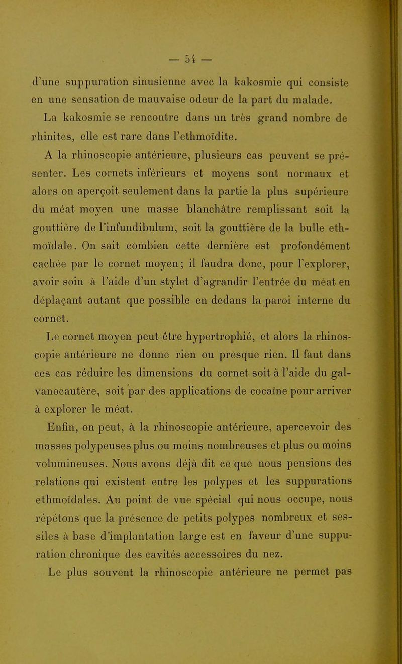 d'une suppuration sinusienne avec la kakosmie qui consiste en une sensation de mauvaise odeur de la part du malade. La kakosmie se rencontre dans un très grand nombre de rhinites, elle est rare dans l'ethmoïdite. A la rhinoscopie antérieure, plusieurs cas peuvent se pré- senter. Les cornets inférieurs et moyens sont normaux et alors on aperçoit seulement dans la partie la plus supérieure du méat moyen une masse blanchâtre remplissant soit la gouttière de Tinfundibulum, soit la gouttière de la bulle eth- moïdale. On sait combien cette dernière est profondément cachée par le cornet moyen; il faudra donc, pour l'explorer, avoir soin à l'aide d'un stylet d'agrandir l'entrée du méat en déplaçant autant que possible en dedans la paroi interne du cornet. Le cornet moyen peut être hypertrophié, et alors la rhinos- copie antérieure ne donne rien ou presque rien. Il faut dans ces cas réduire les dimensions du cornet soit à l'aide du gal- vanocautère, soit par des applications de cocaïne pour arriver à explorer le méat. Enfin, on peut, à la rhinoscopie antérieure, apercevoir des masses polypeuses plus ou moins nombreuses et plus ou moins volumineuses. Nous avons déjà dit ce que nous pensions des relations qui existent entre les polypes et les suppurations ethmoïdales. Au point de vue spécial qui nous occupe, nous répétons que la présence de petits polypes nombreux et ses- siles à base d'implantation large est en faveur d'une suppu- ration chronique des cavités accessoires du nez. Le plus souvent la rhinoscopie antérieure ne permet pas