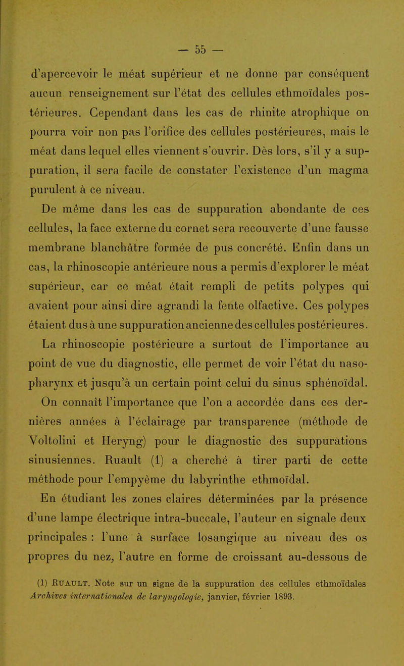 d'apercevoir le méat supérieur et ne donne par conséquent aucun renseignement sur l'état des cellules ethmoïdales pos- térieures. Cependant dans les cas de rhinite atrophique on pourra voir non pas l'orifice des cellules postérieures, mais le méat dans lequel elles viennent s'ouvrir. Dès lors, s'il y a sup- puration, il sera facile de constater l'existence d'un magma purulent à ce niveau. De même dans les cas de suppuration abondante de ces cellules, la face externe du cornet sera recouverte d'une fausse membrane blanchâtre formée de pus concrété. Enfin dans un cas, la rhinoscopie antérieure nous a perniis d'explorer le méat supérieur, car ce méat était rempli de petits polypes qui avaient pour ainsi dire agrandi la fente olfactive. Ces polypes étaient dus à une suppuration ancienne des cellules postérieures. La rhinoscopie postérieure a surtout de l'importance au point de vue du diagnostic, elle permet de voir l'état du naso- pharynx et jusqu'à un certain point celui du sinus sphénoïdal. On connaît l'importance que l'on a accordée dans ces der- nières années à l'éclairage par transparence (méthode de Voltolini et Heryng) pour le diagnostic des suppurations sinusiennes. Ruault (1) a cherché à tirer parti de cette méthode pour l'empyème du labyrinthe ethmoïdal. En étudiant les zones claires déterminées par la présence d'une lampe électrique intra-buccale, l'auteur en signale deux principales : l'une à surface losangique au niveau des os propres du nez, l'autre en forme de croissant au-dessous de (1) JRuAULT. Note sur un signe de la suppuration des cellules ethmoïdales Archives internationales de laryngologie, janvier, février 1893.